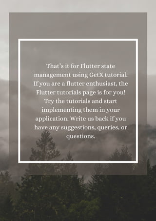 That’s it for Flutter state
management using GetX tutorial.
If you are a flutter enthusiast, the
Flutter tutorials page is for you!
Try the tutorials and start
implementing them in your
application. Write us back if you
have any suggestions, queries, or
questions.
 