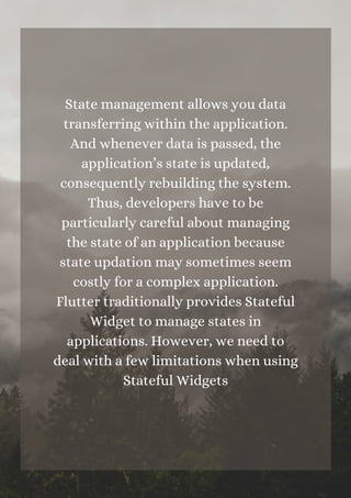 State management allows you data
transferring within the application.
And whenever data is passed, the
application’s state is updated,
consequently rebuilding the system.
Thus, developers have to be
particularly careful about managing
the state of an application because
state updation may sometimes seem
costly for a complex application.
Flutter traditionally provides Stateful
Widget to manage states in
applications. However, we need to
deal with a few limitations when using
Stateful Widgets






 