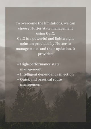 High-performance state
management
Intelligent dependency injection
Quick and practical route
management
To overcome the limitations, we can
choose Flutter state management
using GetX.
GetX is a powerful and lightweight
solution provided by Flutter to
manage states and their updation. It
provides:












 