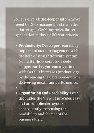 Productivity: Developers can easily
implement state management with
the help of straightforward syntax.
No matter how complex a code
snippet can be, you can save time
with GetX. It increases productivity
by decreasing the development time
delivering maximum performance.


Organization and Readability: GetX
decouples the View. It provides easy
and uncomplicated syntax,
consequently increasing the
readability and format of the
business logic.
So, let’s dive a little deeper into why we
need GetX to manage the state in the
flutter app. GetX improves flutter
application in three different criteria:


 