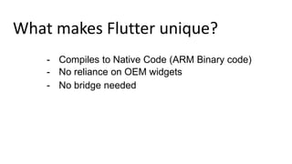 What makes Flutter unique?
- Compiles to Native Code (ARM Binary code)
- No reliance on OEM widgets
- No bridge needed
 