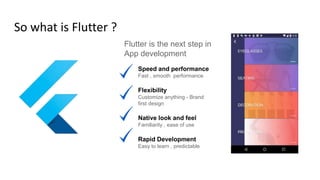 So what is Flutter ?
Flutter is the next step in
App development
Speed and performance
Fast , smooth performance
Flexibility
Customize anything - Brand
first design
Native look and feel
Familiarity , ease of use
Rapid Development
Easy to learn , predictable
 