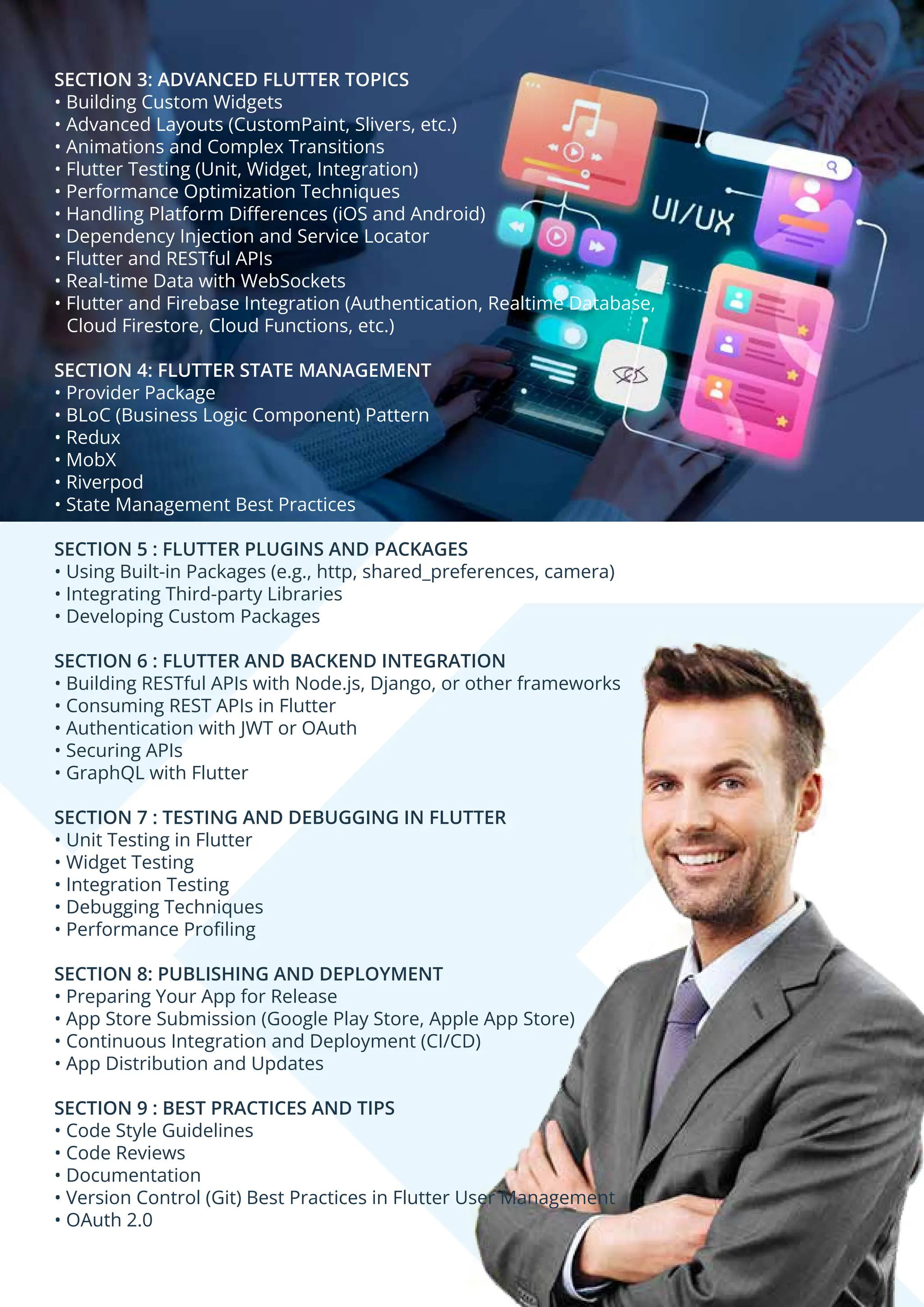 SECTION 3: ADVANCED FLUTTER TOPICS • Building Custom Widgets • Advanced Layouts (CustomPaint, Slivers, etc.) • Animations and Complex Transitions • Flutter Testing (Unit, Widget, Integration) • Performance Optimization Techniques • Handling Platform Diﬀerences (iOS and Android) • Dependency Injection and Service Locator • Flutter and RESTful APIs • Real-time Data with WebSockets • Flutter and Firebase Integration (Authentication, Realtime Database, Cloud Firestore, Cloud Functions, etc.) SECTION 4: FLUTTER STATE MANAGEMENT • Provider Package • BLoC (Business Logic Component) Pattern • Redux • MobX • Riverpod • State Management Best Practices SECTION 5 : FLUTTER PLUGINS AND PACKAGES • Using Built-in Packages (e.g., http, shared_preferences, camera) • Integrating Third-party Libraries • Developing Custom Packages SECTION 6 : FLUTTER AND BACKEND INTEGRATION • Building RESTful APIs with Node.js, Django, or other frameworks • Consuming REST APIs in Flutter • Authentication with JWT or OAuth • Securing APIs • GraphQL with Flutter SECTION 7 : TESTING AND DEBUGGING IN FLUTTER • Unit Testing in Flutter • Widget Testing • Integration Testing • Debugging Techniques • Performance Proﬁling SECTION 8: PUBLISHING AND DEPLOYMENT • Preparing Your App for Release • App Store Submission (Google Play Store, Apple App Store) • Continuous Integration and Deployment (CI/CD) • App Distribution and Updates SECTION 9 : BEST PRACTICES AND TIPS • Code Style Guidelines • Code Reviews • Documentation • Version Control (Git) Best Practices in Flutter User Management • OAuth 2.0 