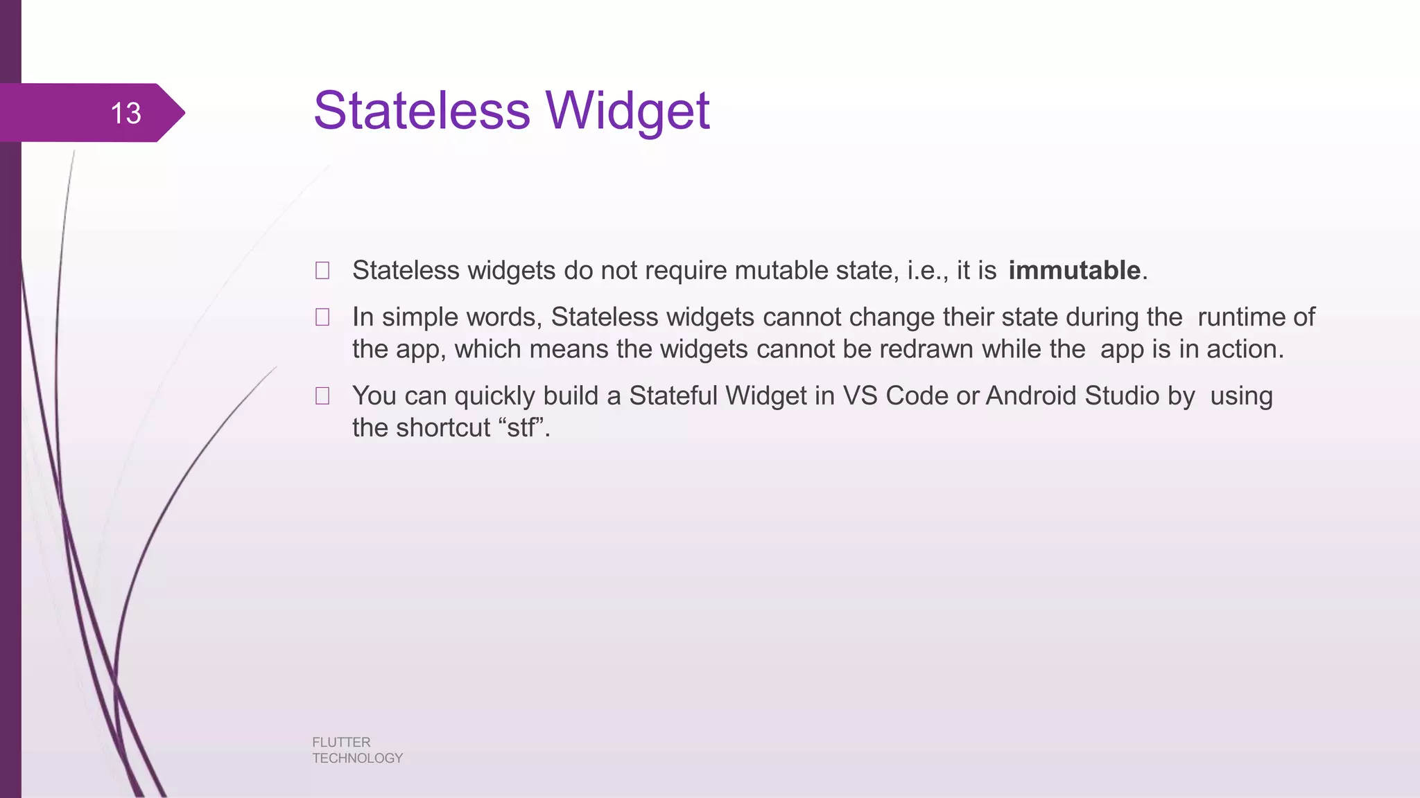 Stateless Widget FLUTTER TECHNOLOGY Stateless widgets do not require mutable state, i.e., it is immutable. In simple words, Stateless widgets cannot change their state during the runtime of the app, which means the widgets cannot be redrawn while the app is in action. You can quickly build a Stateful Widget in VS Code or Android Studio by using the shortcut “stf”. 13 
