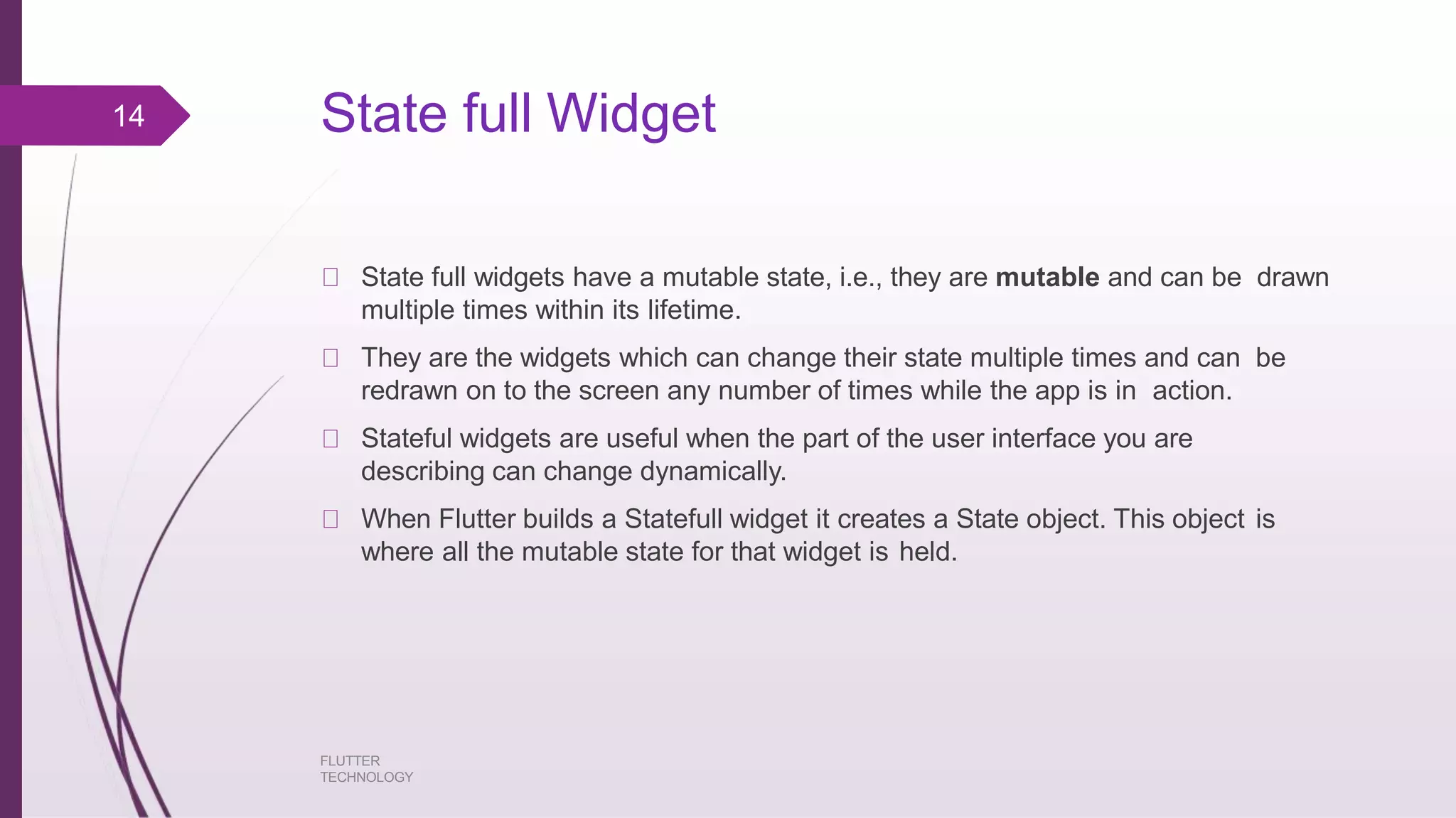 State full Widget FLUTTER TECHNOLOGY State full widgets have a mutable state, i.e., they are mutable and can be drawn multiple times within its lifetime. They are the widgets which can change their state multiple times and can be redrawn on to the screen any number of times while the app is in action. Stateful widgets are useful when the part of the user interface you are describing can change dynamically. When Flutter builds a Statefull widget it creates a State object. This object is where all the mutable state for that widget is held. 14 