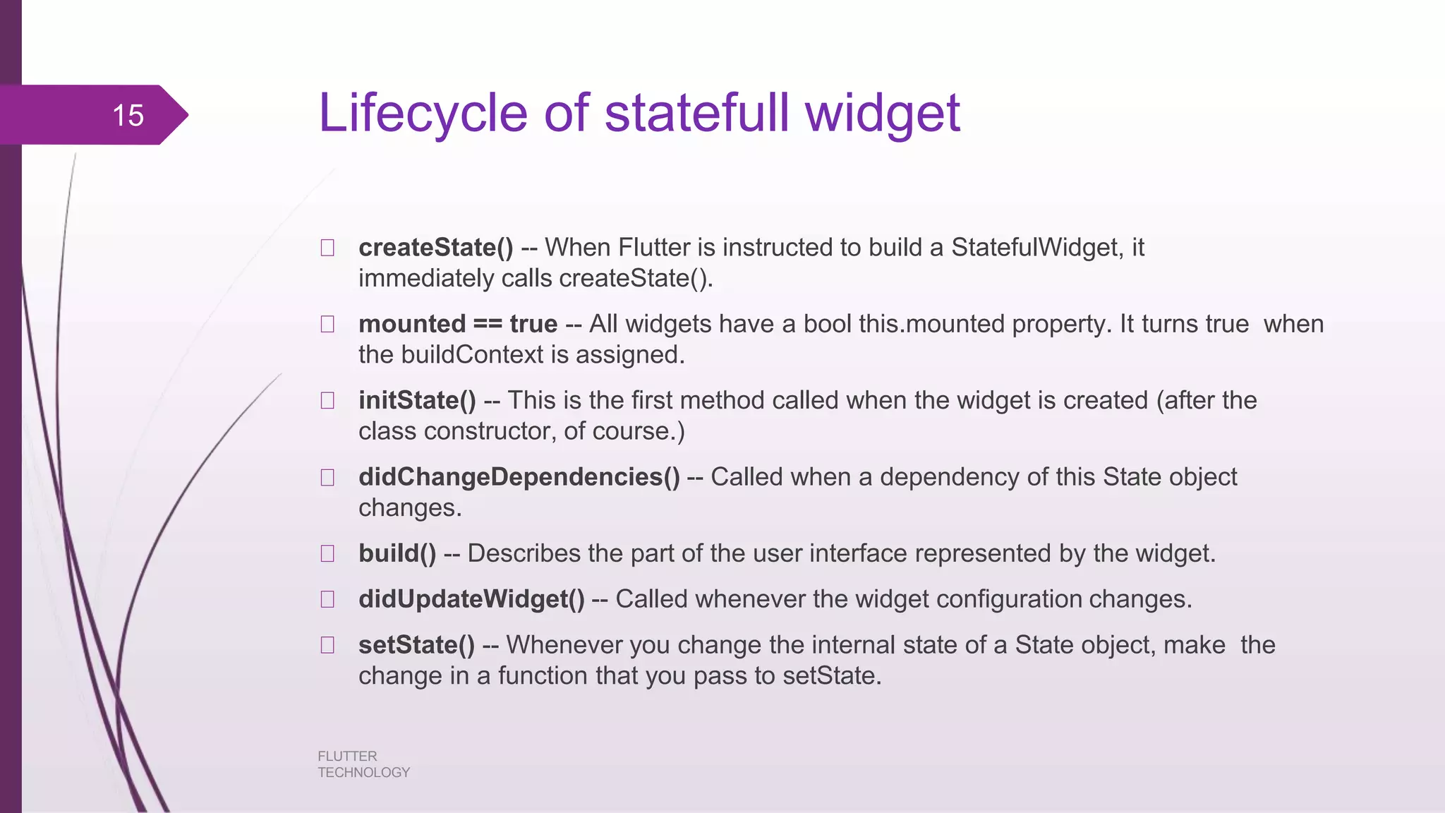 Lifecycle of statefull widget FLUTTER TECHNOLOGY createState() -- When Flutter is instructed to build a StatefulWidget, it immediately calls createState(). mounted == true -- All widgets have a bool this.mounted property. It turns true when the buildContext is assigned. initState() -- This is the first method called when the widget is created (after the class constructor, of course.) didChangeDependencies() -- Called when a dependency of this State object changes. build() -- Describes the part of the user interface represented by the widget. didUpdateWidget() -- Called whenever the widget configuration changes. setState() -- Whenever you change the internal state of a State object, make the change in a function that you pass to setState. 15 