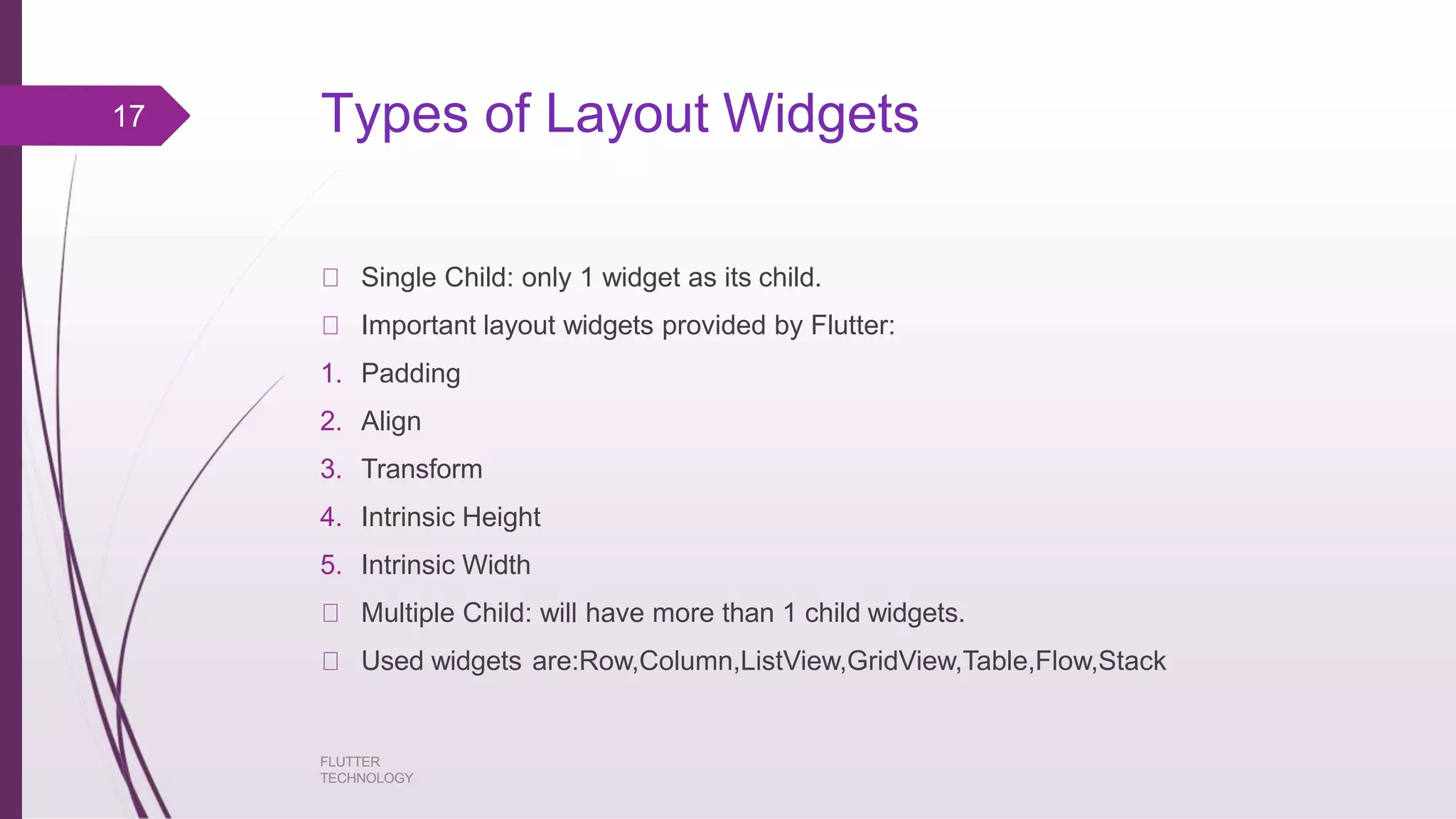 Types of Layout Widgets FLUTTER TECHNOLOGY Single Child: only 1 widget as its child. Important layout widgets provided by Flutter: 1. Padding 2. Align 3. Transform 4. Intrinsic Height 5. Intrinsic Width Multiple Child: will have more than 1 child widgets. Used widgets are:Row,Column,ListView,GridView,Table,Flow,Stack 17 