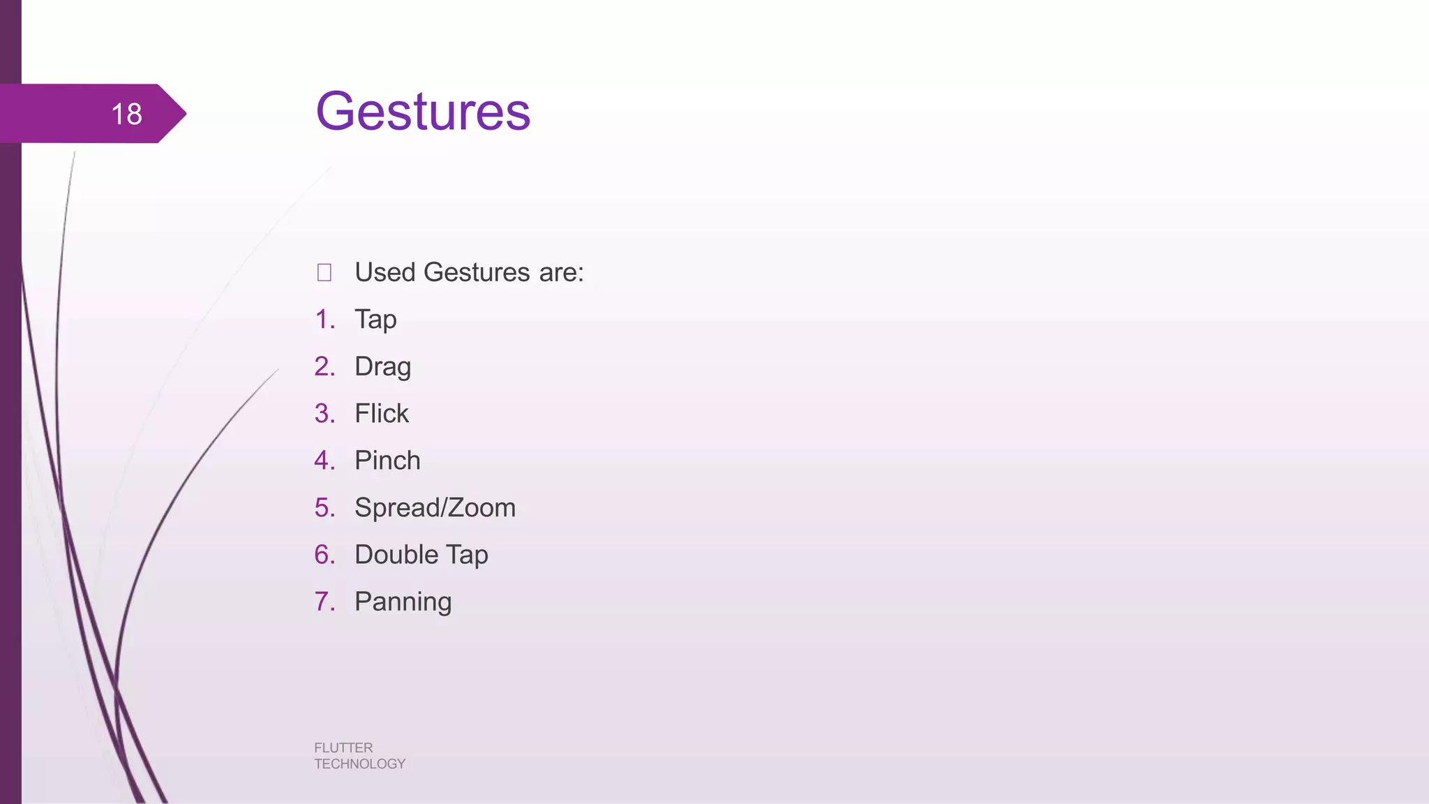 Gestures FLUTTER TECHNOLOGY Used Gestures are: 1. Tap 2. Drag 3. Flick 4. Pinch 5. Spread/Zoom 6. Double Tap 7. Panning 18 