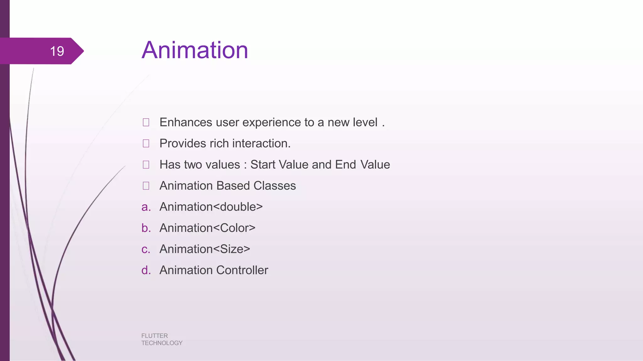 Animation FLUTTER TECHNOLOGY Enhances user experience to a new level . Provides rich interaction. Has two values : Start Value and End Value Animation Based Classes a. Animation<double> b. Animation<Color> c. Animation<Size> d. Animation Controller 19 