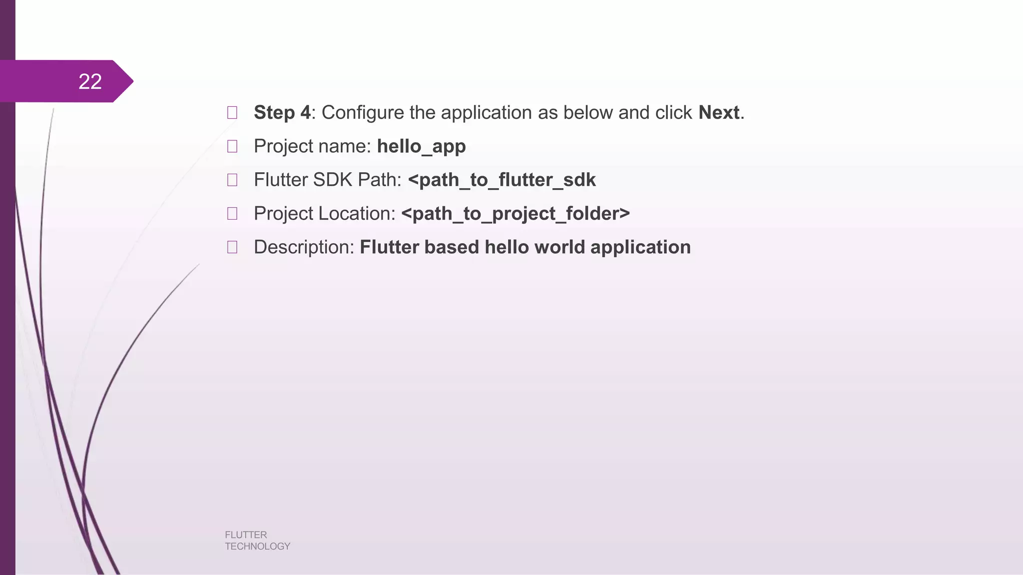 Step 4: Configure the application as below and click Next. FLUTTER TECHNOLOGY Project name: hello_app Flutter SDK Path: <path_to_flutter_sdk Project Location: <path_to_project_folder> Description: Flutter based hello world application 22 