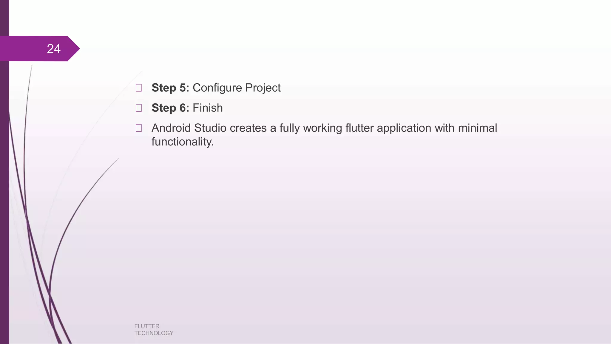 Step 5: Configure Project Step 6: Finish Android Studio creates a fully working flutter application with minimal functionality. FLUTTER TECHNOLOGY 24 