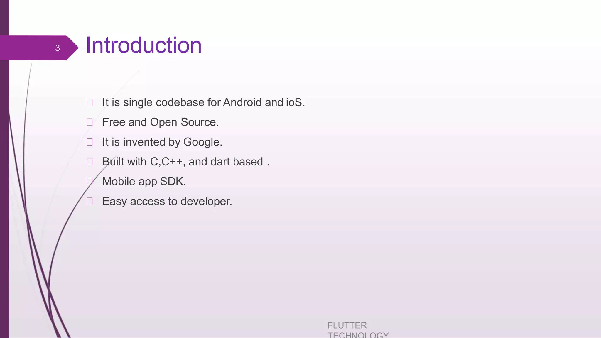 Introduction It is single codebase for Android and ioS. Free and Open Source. It is invented by Google. Built with C,C++, and dart based . Mobile app SDK. Easy access to developer. FLUTTER 3 