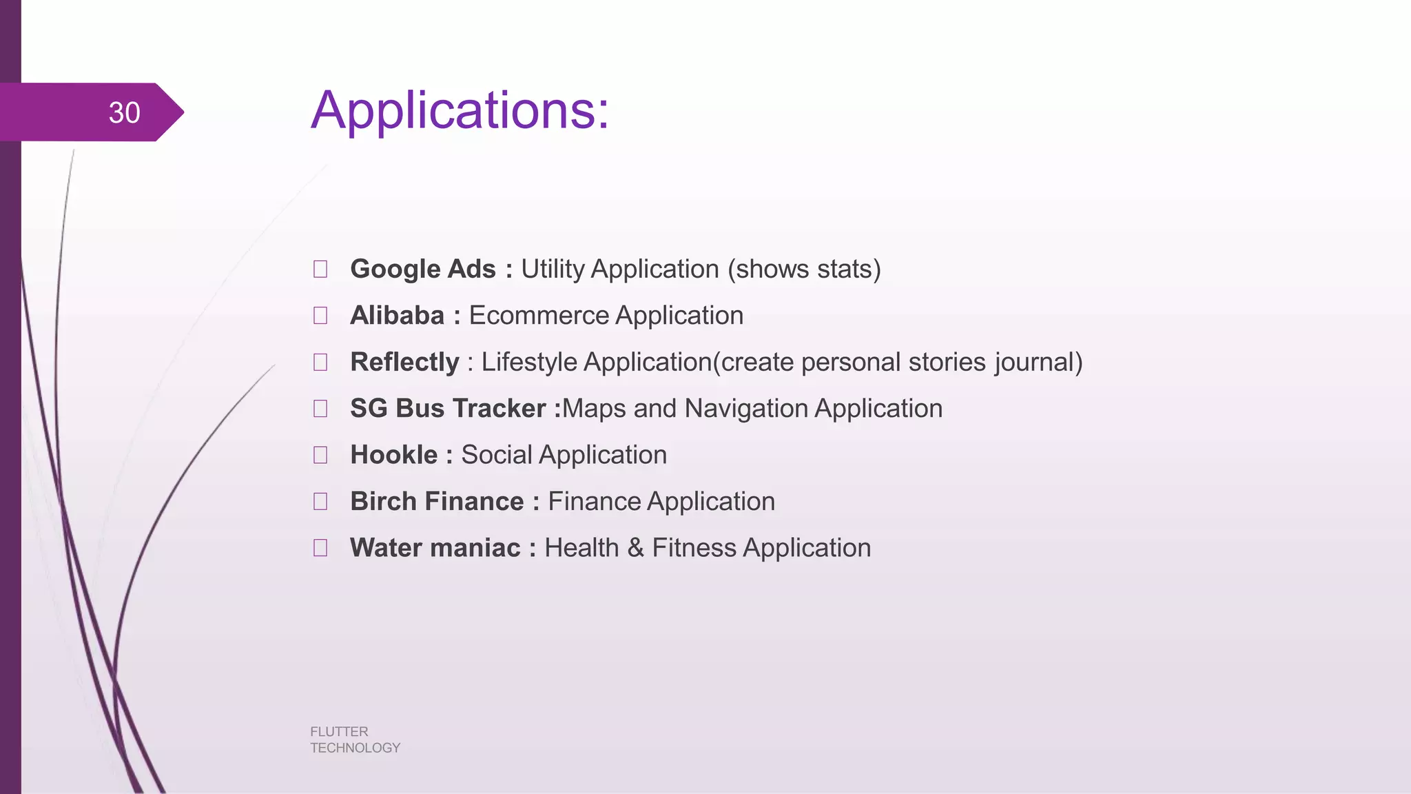 Applications: FLUTTER TECHNOLOGY Google Ads : Utility Application (shows stats) Alibaba : Ecommerce Application Reflectly : Lifestyle Application(create personal stories journal) SG Bus Tracker :Maps and Navigation Application Hookle : Social Application Birch Finance : Finance Application Water maniac : Health & Fitness Application 30 