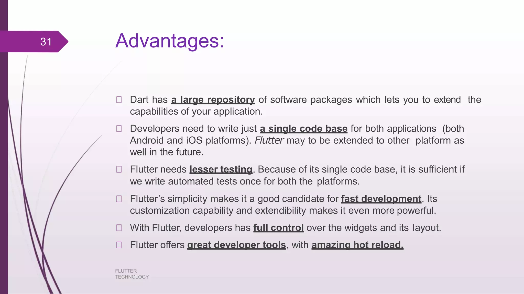 Advantages: FLUTTER TECHNOLOGY Dart has a large repository of software packages which lets you to extend the capabilities of your application. Developers need to write just a single code base for both applications (both Android and iOS platforms). Flutter may to be extended to other platform as well in the future. Flutter needs lesser testing. Because of its single code base, it is sufficient if we write automated tests once for both the platforms. Flutter’s simplicity makes it a good candidate for fast development. Its customization capability and extendibility makes it even more powerful. With Flutter, developers has full control over the widgets and its layout. Flutter offers great developer tools, with amazing hot reload. 31 