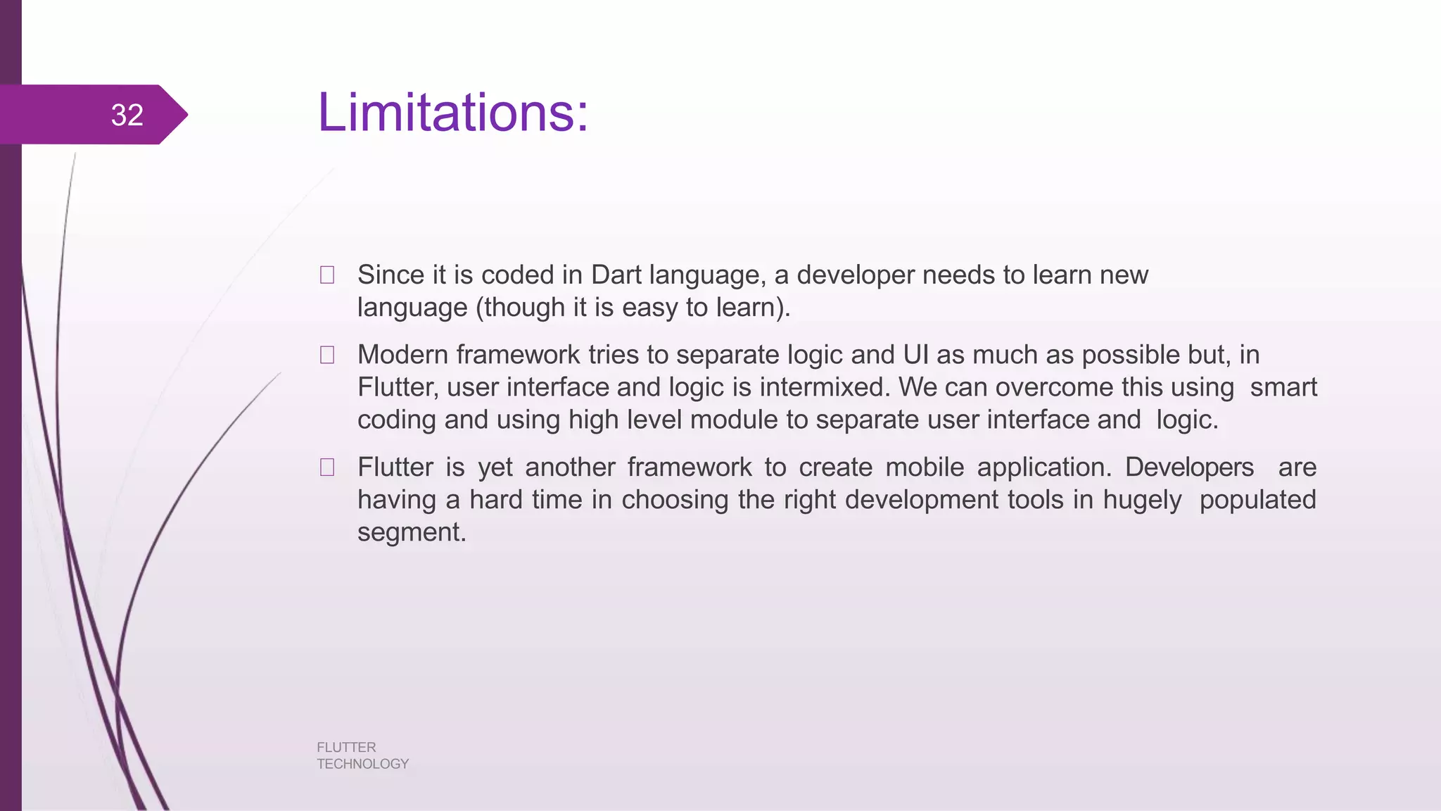 Limitations: FLUTTER TECHNOLOGY Since it is coded in Dart language, a developer needs to learn new language (though it is easy to learn). Modern framework tries to separate logic and UI as much as possible but, in Flutter, user interface and logic is intermixed. We can overcome this using smart coding and using high level module to separate user interface and logic. Flutter is yet another framework to create mobile application. Developers are having a hard time in choosing the right development tools in hugely populated segment. 32 