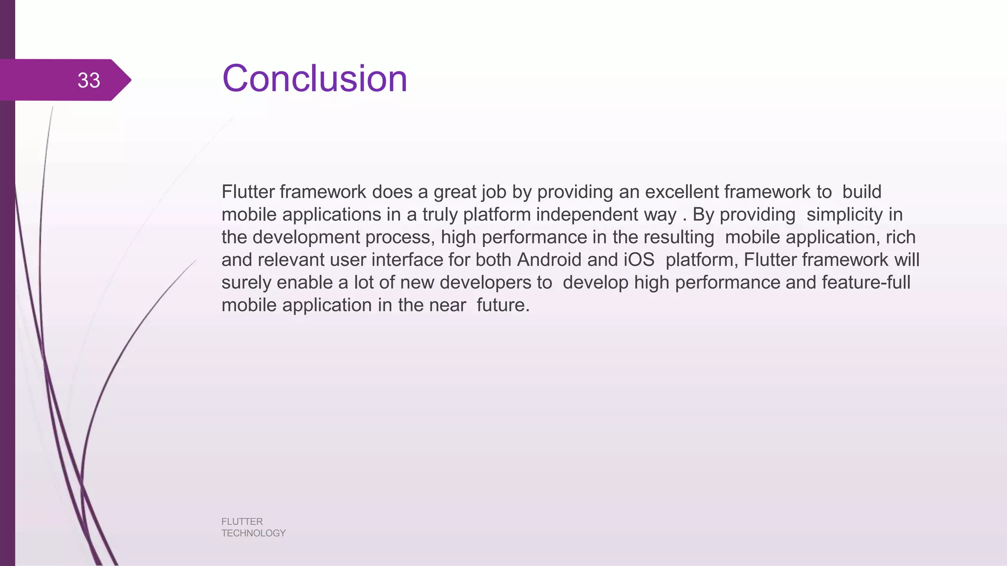Conclusion FLUTTER TECHNOLOGY Flutter framework does a great job by providing an excellent framework to build mobile applications in a truly platform independent way . By providing simplicity in the development process, high performance in the resulting mobile application, rich and relevant user interface for both Android and iOS platform, Flutter framework will surely enable a lot of new developers to develop high performance and feature-full mobile application in the near future. 33 