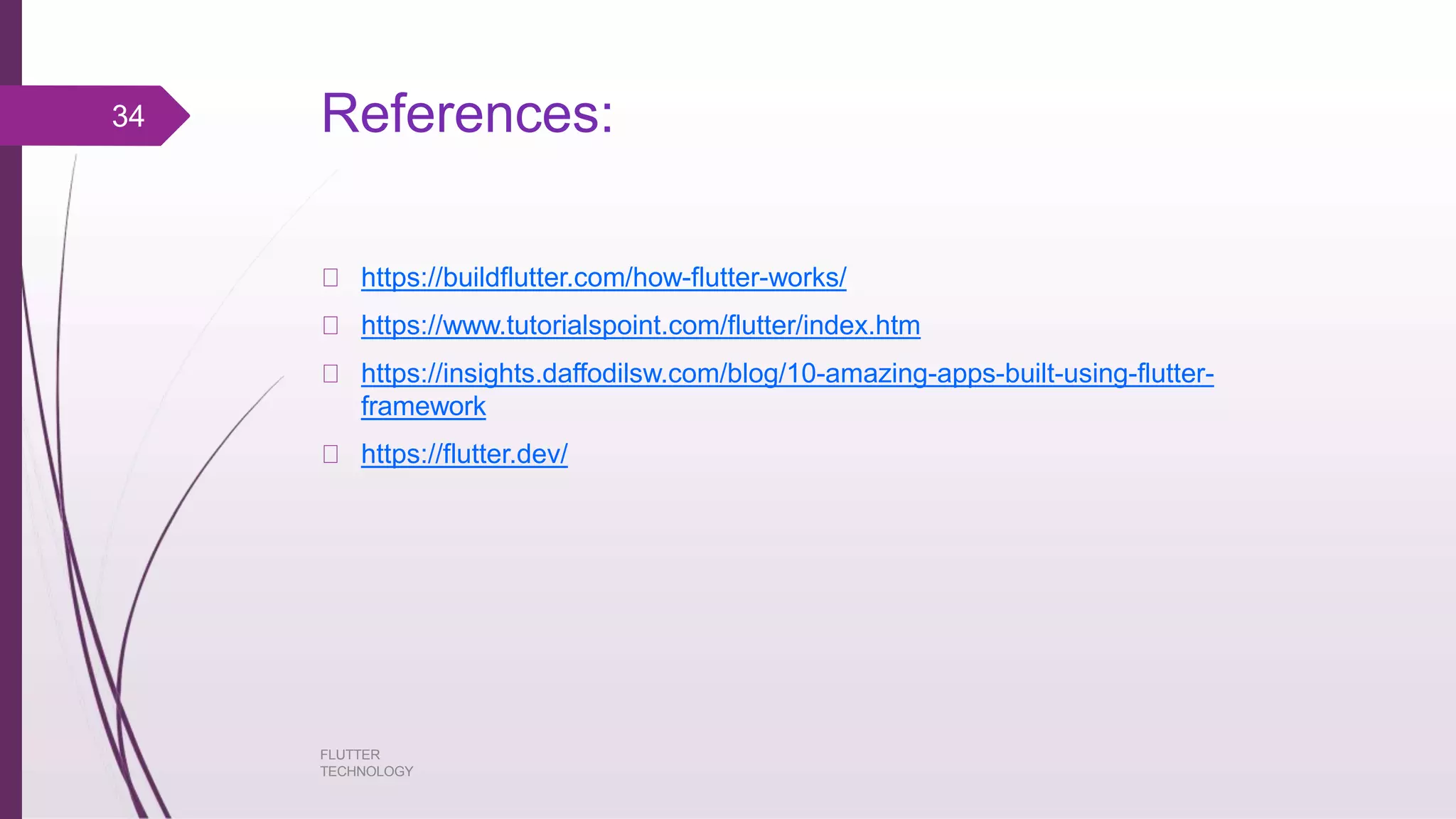References: FLUTTER TECHNOLOGY https://buildflutter.com/how-flutter-works/ https://www.tutorialspoint.com/flutter/index.htm https://insights.daffodilsw.com/blog/10-amazing-apps-built-using-flutter- framework https://flutter.dev/ 34 