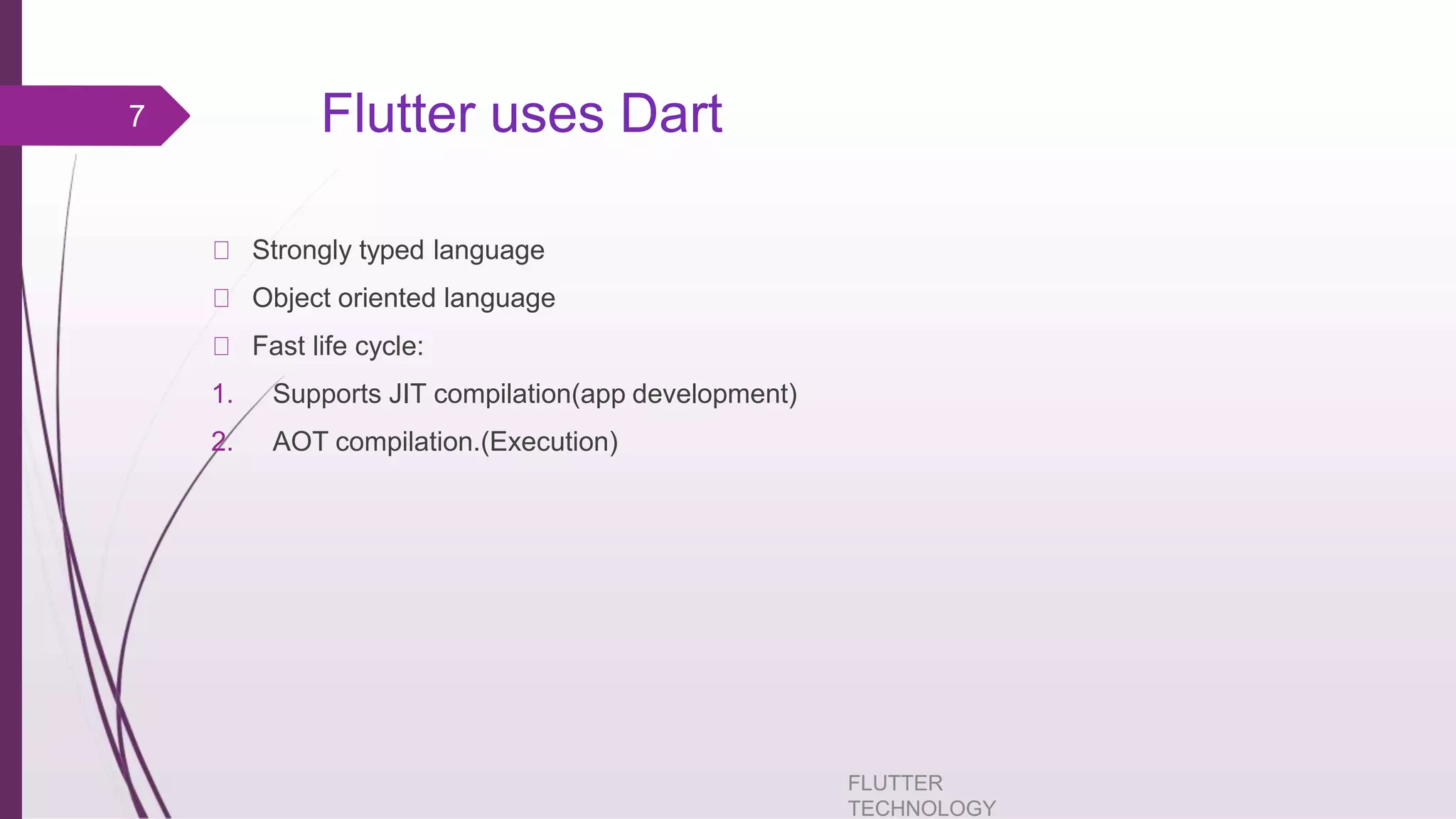 Flutter uses Dart FLUTTER TECHNOLOGY Strongly typed language Object oriented language Fast life cycle: 1. Supports JIT compilation(app development) 2. AOT compilation.(Execution) 7 