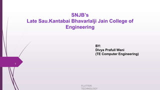 SNJB’s
Late Sau.Kantabai Bhavarlalji Jain College of
Engineering
FLUTTER
TECHNOLOGY
1
BY:
Divya Prafull Wani
(TE Computer Engineering)
 