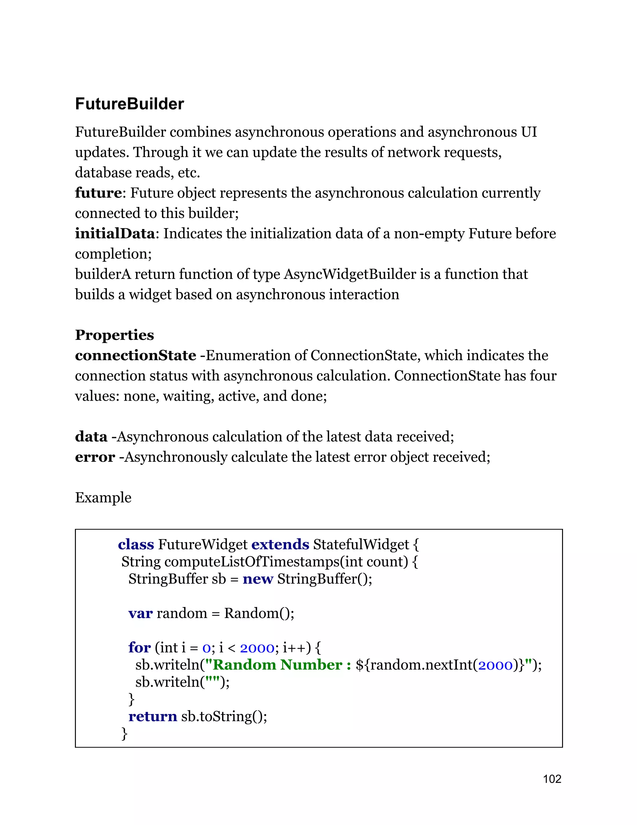FutureBuilder FutureBuilder combines asynchronous operations and asynchronous UI updates. Through it we can update the results of network requests, database reads, etc. future: Future object represents the asynchronous calculation currently connected to this builder; initialData: Indicates the initialization data of a non-empty Future before completion; builderA return function of type AsyncWidgetBuilder is a function that builds a widget based on asynchronous interaction Properties connectionState -Enumeration of ConnectionState, which indicates the connection status with asynchronous calculation. ConnectionState has four values: none, waiting, active, and done; data -Asynchronous calculation of the latest data received; error -Asynchronously calculate the latest error object received; Example class FutureWidget extends StatefulWidget { String computeListOfTimestamps(int count) { StringBuffer sb = new StringBuffer(); var random = Random(); for (int i = 0; i < 2000; i++) { sb.writeln("Random Number : ${random.nextInt(2000)}"); sb.writeln(""); } return sb.toString(); } 102 