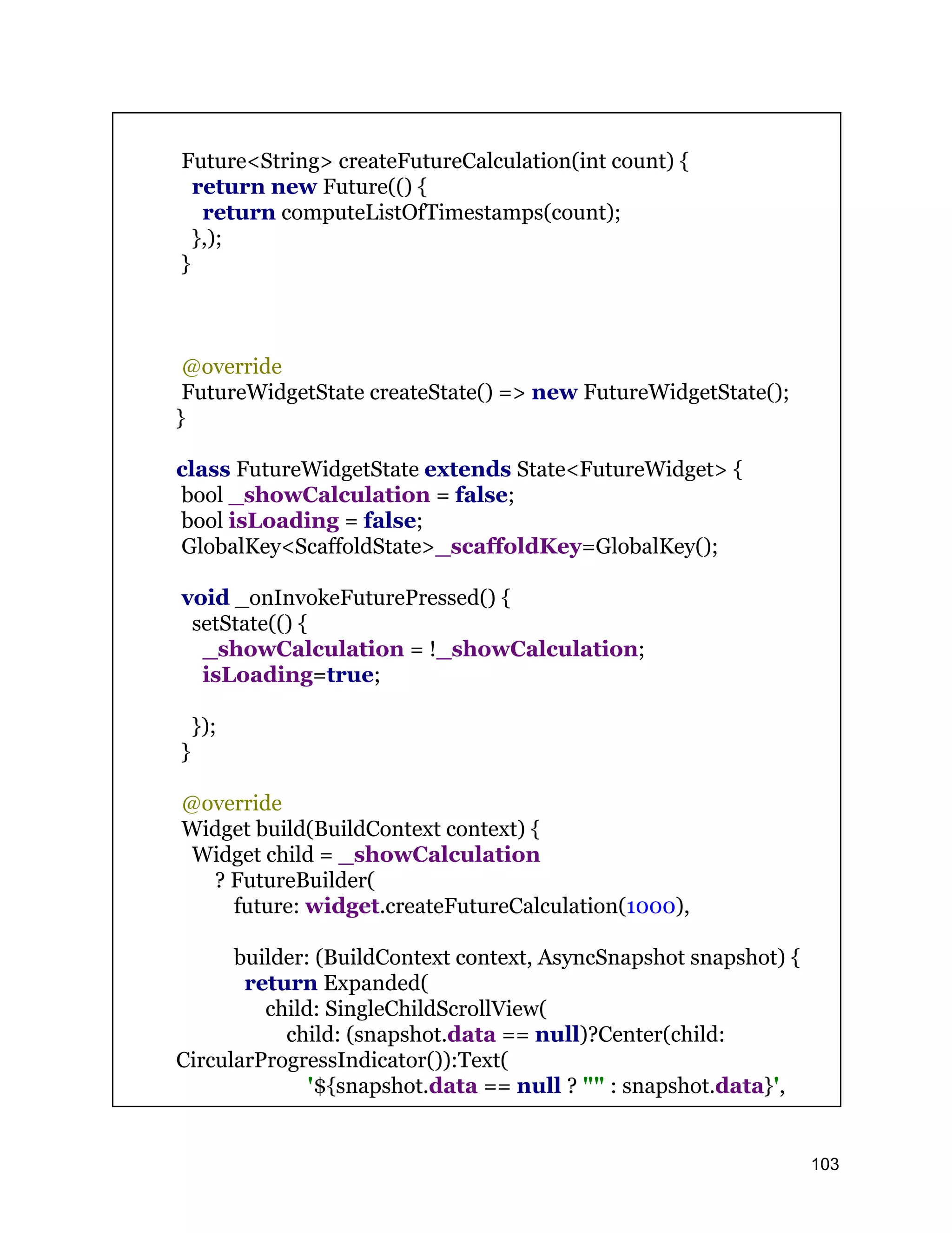 Future<String> createFutureCalculation(int count) { return new Future(() { return computeListOfTimestamps(count); },); } @override FutureWidgetState createState() => new FutureWidgetState(); } class FutureWidgetState extends State<FutureWidget> { bool _showCalculation = false; bool isLoading = false; GlobalKey<ScaffoldState>_scaffoldKey=GlobalKey(); void _onInvokeFuturePressed() { setState(() { _showCalculation = !_showCalculation; isLoading=true; }); } @override Widget build(BuildContext context) { Widget child = _showCalculation ? FutureBuilder( future: widget.createFutureCalculation(1000), builder: (BuildContext context, AsyncSnapshot snapshot) { return Expanded( child: SingleChildScrollView( child: (snapshot.data == null)?Center(child: CircularProgressIndicator()):Text( '${snapshot.data == null ? "" : snapshot.data}', 103 