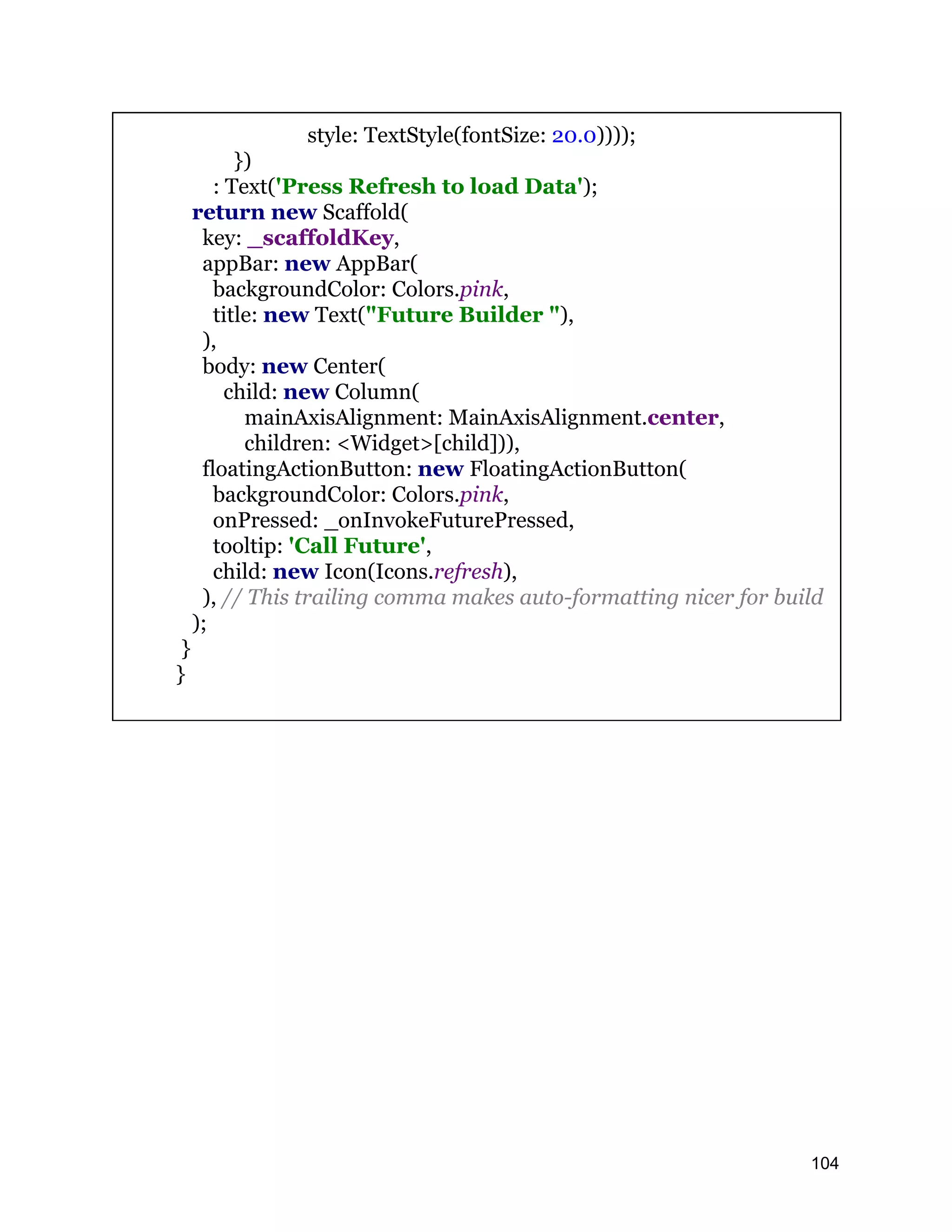 style: TextStyle(fontSize: 20.0)))); }) : Text('Press Refresh to load Data'); return new Scaffold( key: _scaffoldKey, appBar: new AppBar( backgroundColor: Colors.pink, title: new Text("Future Builder "), ), body: new Center( child: new Column( mainAxisAlignment: MainAxisAlignment.center, children: <Widget>[child])), floatingActionButton: new FloatingActionButton( backgroundColor: Colors.pink, onPressed: _onInvokeFuturePressed, tooltip: 'Call Future', child: new Icon(Icons.refresh), ), // This trailing comma makes auto-formatting nicer for build ); } } 104 