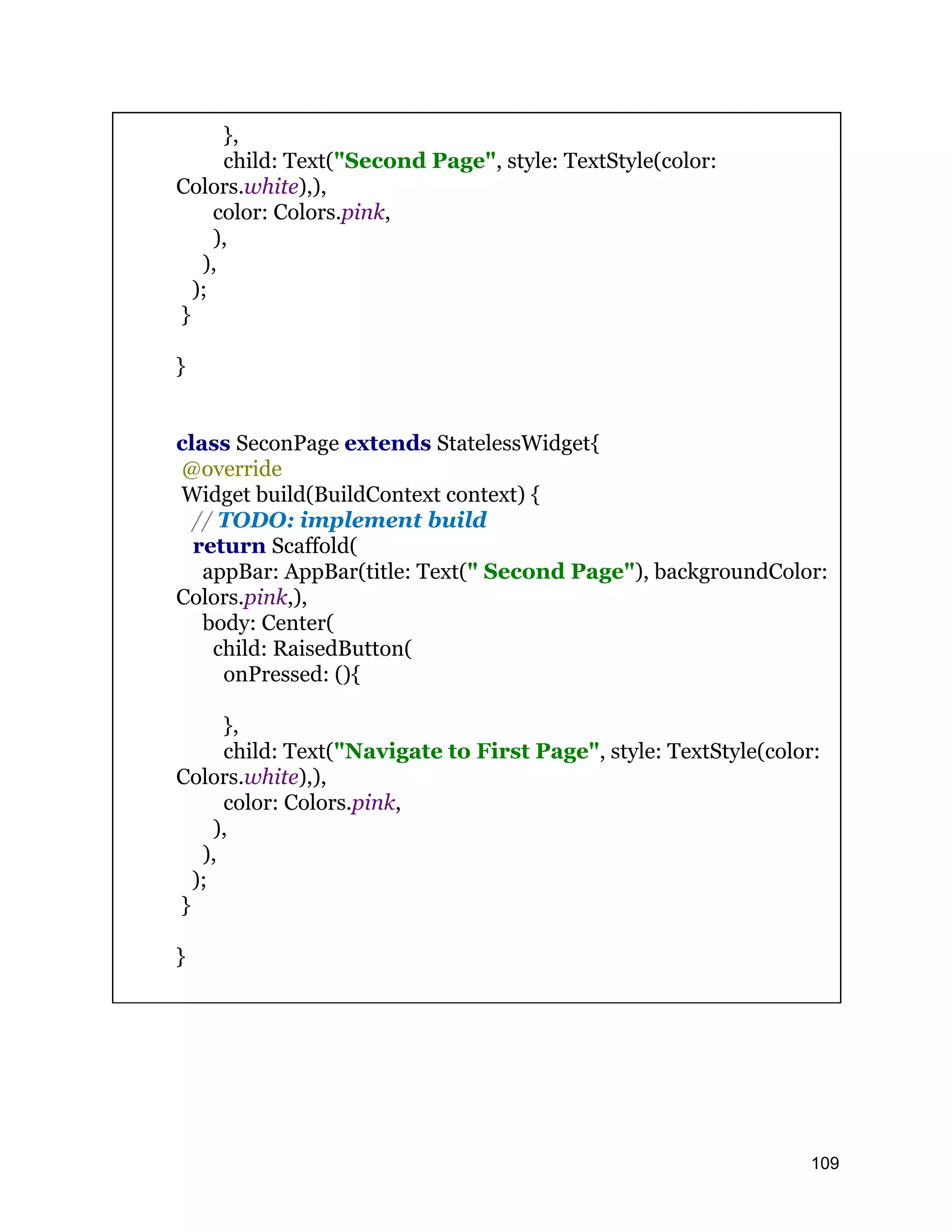 }, child: Text("Second Page", style: TextStyle(color: Colors.white),), color: Colors.pink, ), ), ); } } class SeconPage extends StatelessWidget{ @override Widget build(BuildContext context) { // TODO: implement build return Scaffold( appBar: AppBar(title: Text(" Second Page"), backgroundColor: Colors.pink,), body: Center( child: RaisedButton( onPressed: (){ }, child: Text("Navigate to First Page", style: TextStyle(color: Colors.white),), color: Colors.pink, ), ), ); } } 109 