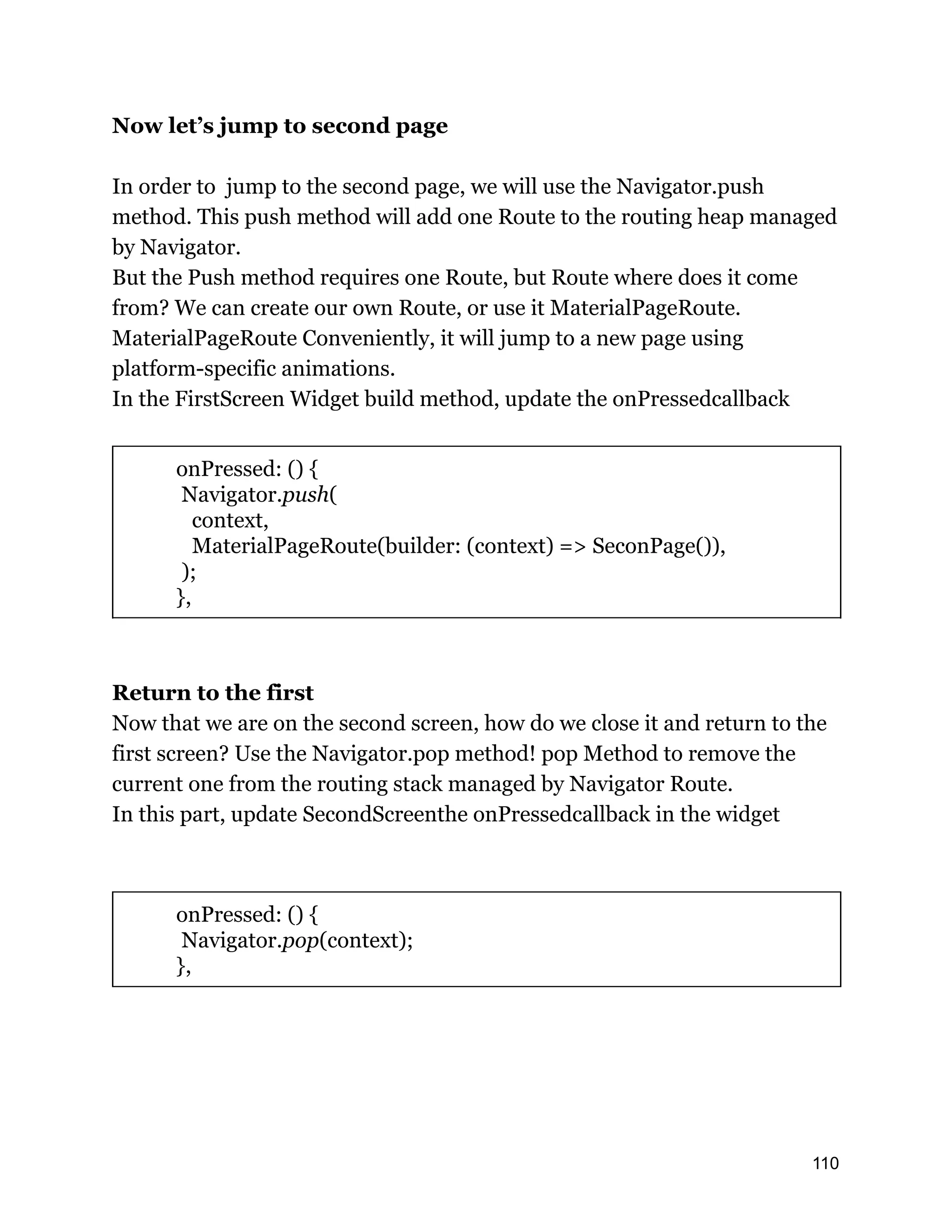 Now let’s jump to second page In order to jump to the second page, we will use the Navigator.push method. This push method will add one Route to the routing heap managed by Navigator. But the Push method requires one Route, but Route where does it come from? We can create our own Route, or use it MaterialPageRoute. MaterialPageRoute Conveniently, it will jump to a new page using platform-specific animations. In the FirstScreen Widget build method, update the onPressedcallback onPressed: () { Navigator.push( context, MaterialPageRoute(builder: (context) => SeconPage()), ); }, Return to the first Now that we are on the second screen, how do we close it and return to the first screen? Use the Navigator.pop method! pop Method to remove the current one from the routing stack managed by Navigator Route. In this part, update SecondScreenthe onPressedcallback in the widget onPressed: () { Navigator.pop(context); }, 110 