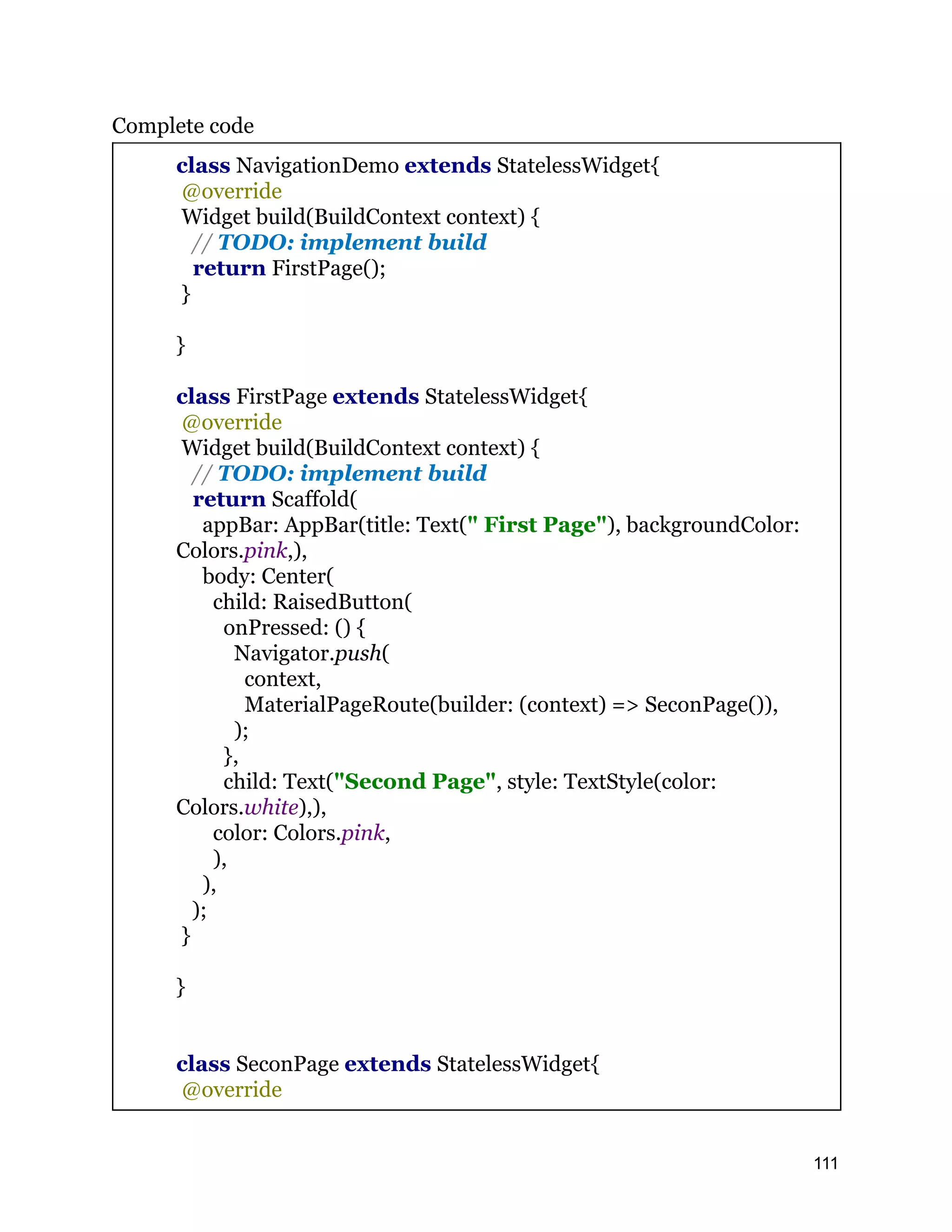 Complete code class NavigationDemo extends StatelessWidget{ @override Widget build(BuildContext context) { // TODO: implement build return FirstPage(); } } class FirstPage extends StatelessWidget{ @override Widget build(BuildContext context) { // TODO: implement build return Scaffold( appBar: AppBar(title: Text(" First Page"), backgroundColor: Colors.pink,), body: Center( child: RaisedButton( onPressed: () { Navigator.push( context, MaterialPageRoute(builder: (context) => SeconPage()), ); }, child: Text("Second Page", style: TextStyle(color: Colors.white),), color: Colors.pink, ), ), ); } } class SeconPage extends StatelessWidget{ @override 111 