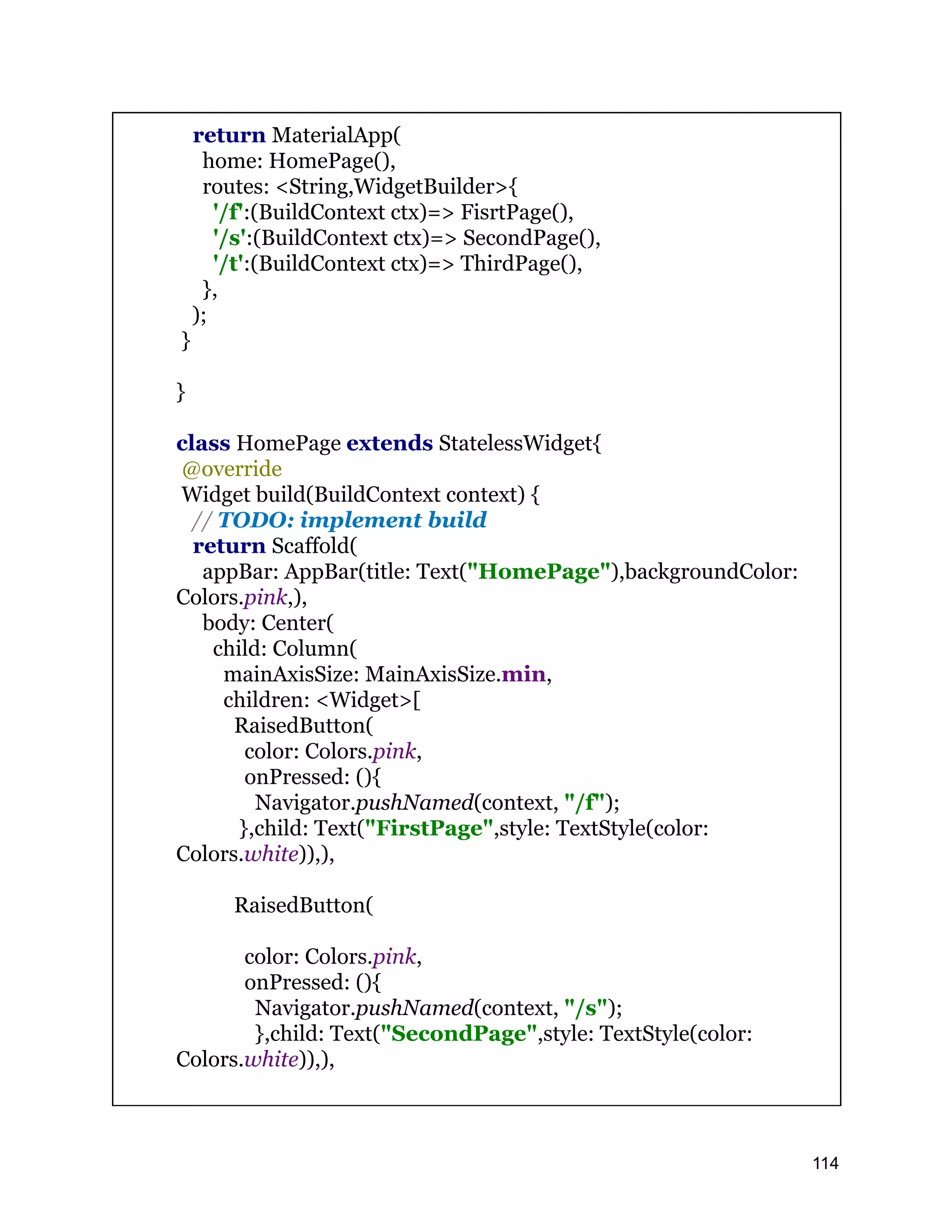 return MaterialApp( home: HomePage(), routes: <String,WidgetBuilder>{ '/f':(BuildContext ctx)=> FisrtPage(), '/s':(BuildContext ctx)=> SecondPage(), '/t':(BuildContext ctx)=> ThirdPage(), }, ); } } class HomePage extends StatelessWidget{ @override Widget build(BuildContext context) { // TODO: implement build return Scaffold( appBar: AppBar(title: Text("HomePage"),backgroundColor: Colors.pink,), body: Center( child: Column( mainAxisSize: MainAxisSize.min, children: <Widget>[ RaisedButton( color: Colors.pink, onPressed: (){ Navigator.pushNamed(context, "/f"); },child: Text("FirstPage",style: TextStyle(color: Colors.white)),), RaisedButton( color: Colors.pink, onPressed: (){ Navigator.pushNamed(context, "/s"); },child: Text("SecondPage",style: TextStyle(color: Colors.white)),), 114 