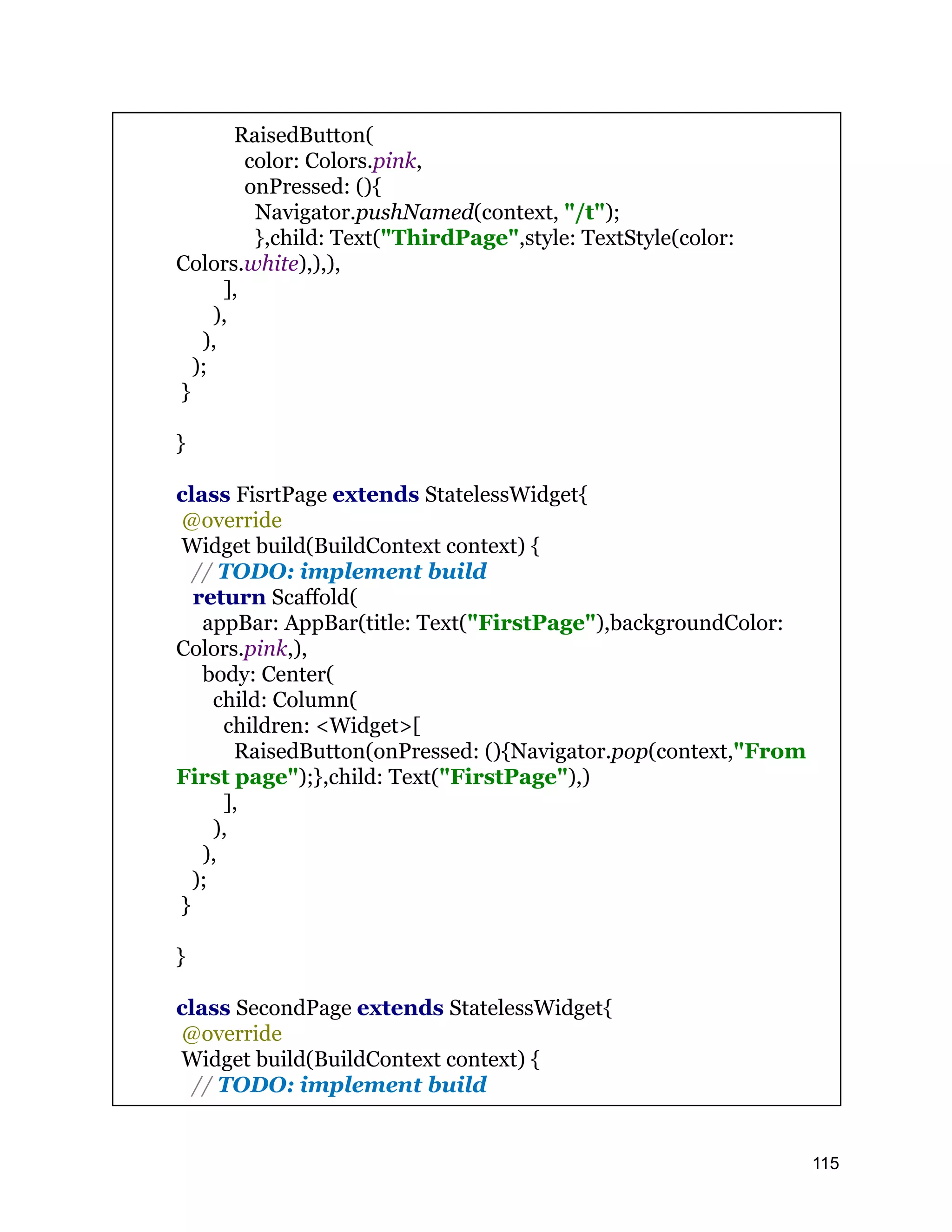 RaisedButton( color: Colors.pink, onPressed: (){ Navigator.pushNamed(context, "/t"); },child: Text("ThirdPage",style: TextStyle(color: Colors.white),),), ], ), ), ); } } class FisrtPage extends StatelessWidget{ @override Widget build(BuildContext context) { // TODO: implement build return Scaffold( appBar: AppBar(title: Text("FirstPage"),backgroundColor: Colors.pink,), body: Center( child: Column( children: <Widget>[ RaisedButton(onPressed: (){Navigator.pop(context,"From First page");},child: Text("FirstPage"),) ], ), ), ); } } class SecondPage extends StatelessWidget{ @override Widget build(BuildContext context) { // TODO: implement build 115 