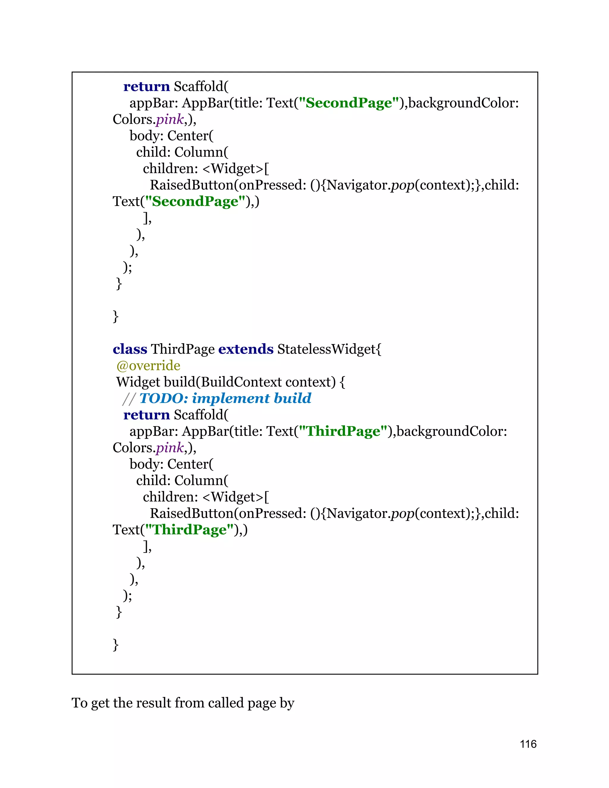 return Scaffold( appBar: AppBar(title: Text("SecondPage"),backgroundColor: Colors.pink,), body: Center( child: Column( children: <Widget>[ RaisedButton(onPressed: (){Navigator.pop(context);},child: Text("SecondPage"),) ], ), ), ); } } class ThirdPage extends StatelessWidget{ @override Widget build(BuildContext context) { // TODO: implement build return Scaffold( appBar: AppBar(title: Text("ThirdPage"),backgroundColor: Colors.pink,), body: Center( child: Column( children: <Widget>[ RaisedButton(onPressed: (){Navigator.pop(context);},child: Text("ThirdPage"),) ], ), ), ); } } To get the result from called page by 116 