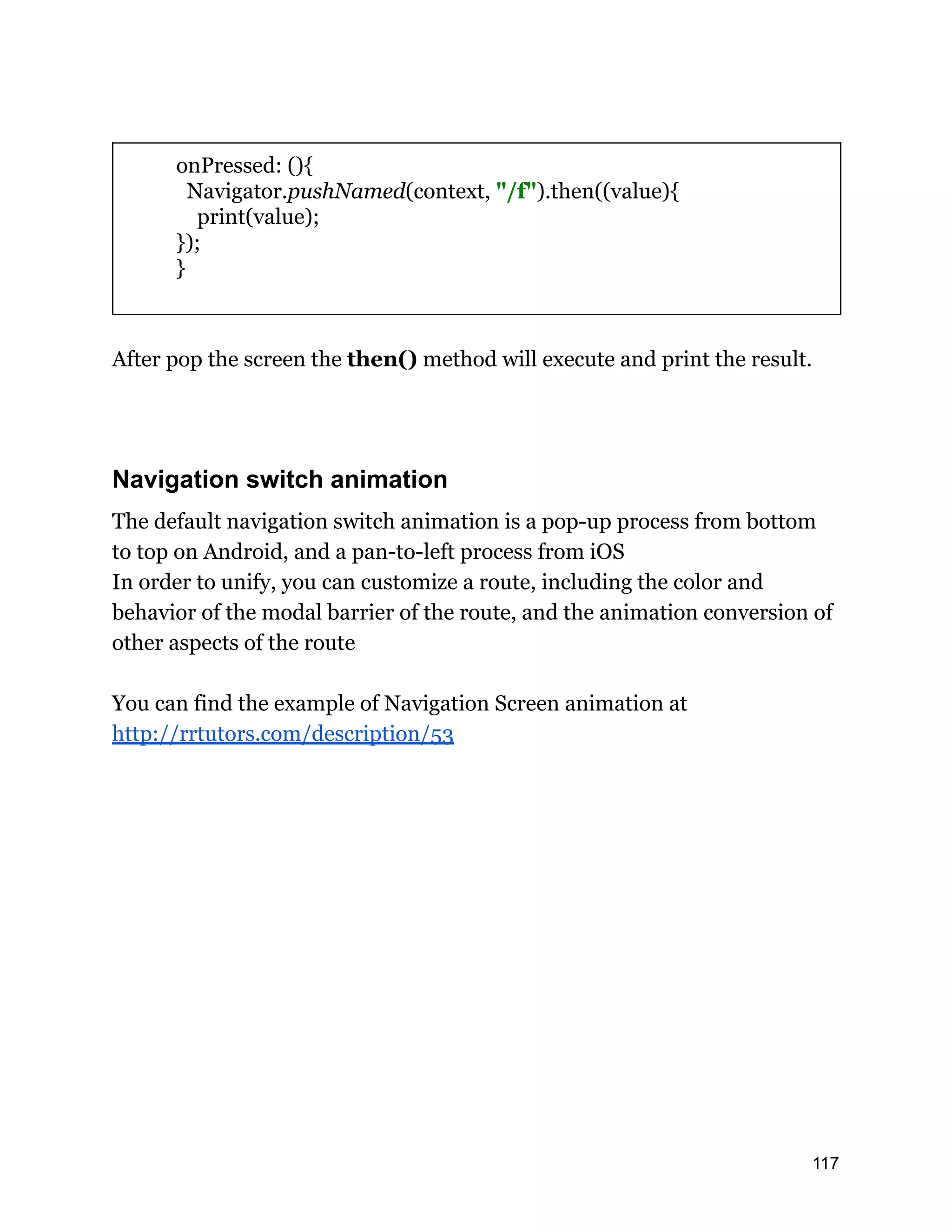 onPressed: (){ Navigator.pushNamed(context, "/f").then((value){ print(value); }); } After pop the screen the then() method will execute and print the result. Navigation switch animation The default navigation switch animation is a pop-up process from bottom to top on Android, and a pan-to-left process from iOS In order to unify, you can customize a route, including the color and behavior of the modal barrier of the route, and the animation conversion of other aspects of the route You can find the example of Navigation Screen animation at http://rrtutors.com/description/53 117 