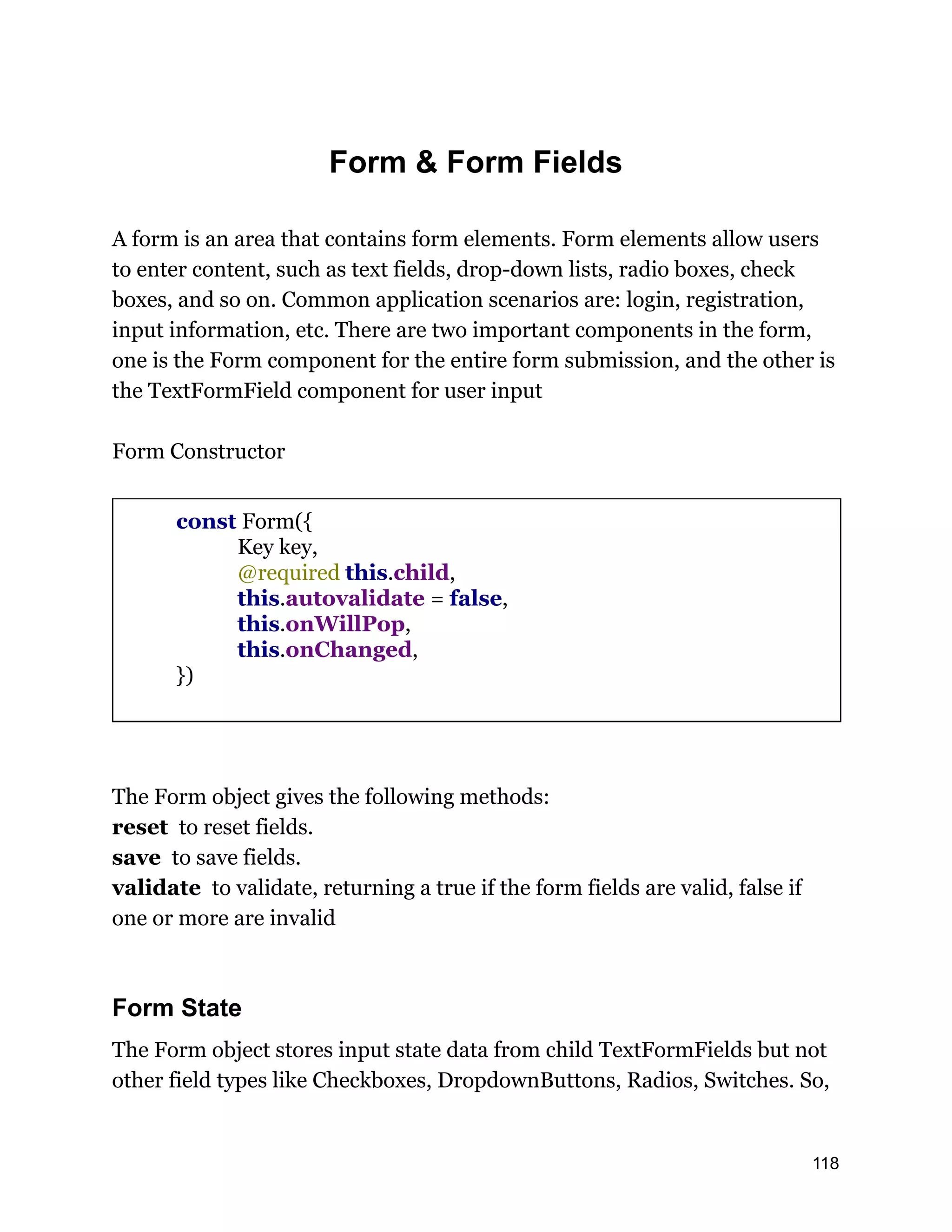 Form & Form Fields A form is an area that contains form elements. Form elements allow users to enter content, such as text fields, drop-down lists, radio boxes, check boxes, and so on. Common application scenarios are: login, registration, input information, etc. There are two important components in the form, one is the Form component for the entire form submission, and the other is the TextFormField component for user input Form Constructor const Form({ Key key, @required this.child, this.autovalidate = false, this.onWillPop, this.onChanged, }) The Form object gives the following methods: reset to reset fields. save to save fields. validate to validate, returning a true if the form fields are valid, false if one or more are invalid Form State The Form object stores input state data from child TextFormFields but not other field types like Checkboxes, DropdownButtons, Radios, Switches. So, 118 