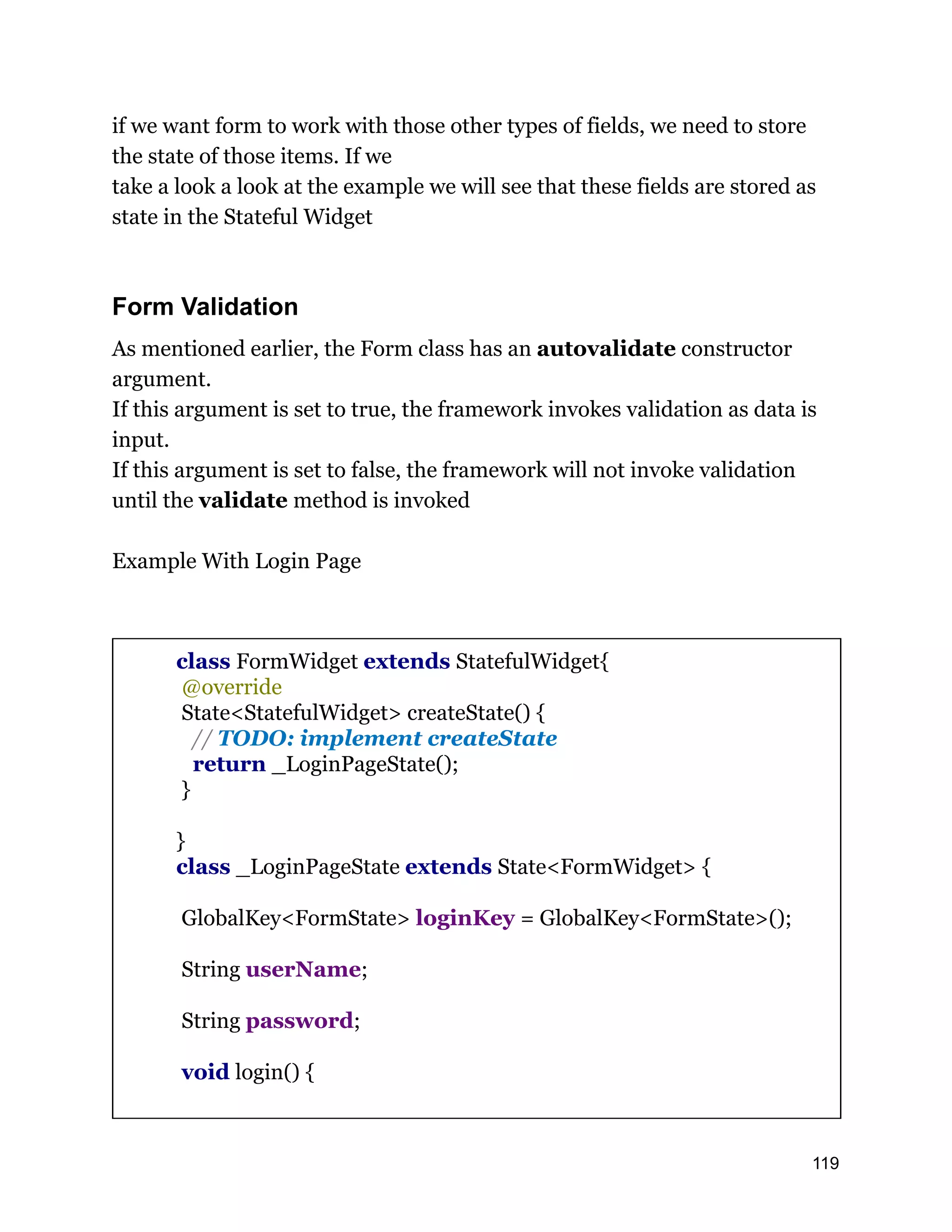 if we want form to work with those other types of fields, we need to store the state of those items. If we take a look a look at the example we will see that these fields are stored as state in the Stateful Widget Form Validation As mentioned earlier, the Form class has an autovalidate constructor argument. If this argument is set to true, the framework invokes validation as data is input. If this argument is set to false, the framework will not invoke validation until the validate method is invoked Example With Login Page class FormWidget extends StatefulWidget{ @override State<StatefulWidget> createState() { // TODO: implement createState return _LoginPageState(); } } class _LoginPageState extends State<FormWidget> { GlobalKey<FormState> loginKey = GlobalKey<FormState>(); String userName; String password; void login() { 119 