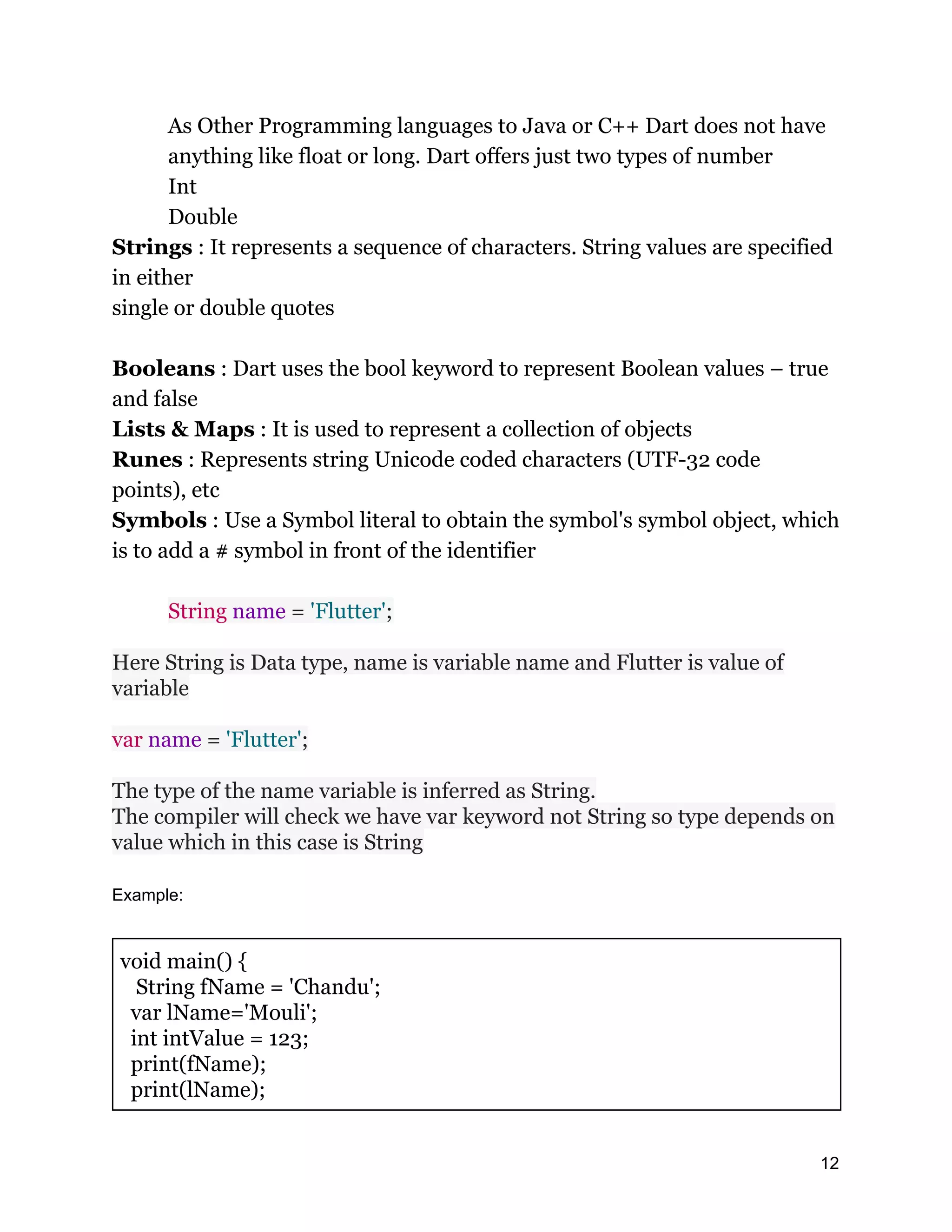 As Other Programming languages to Java or C++ Dart does not have anything like float or long. Dart offers just two types of number Int Double Strings : It represents a sequence of characters. String values are specified in either single or double quotes Booleans : Dart uses the bool keyword to represent Boolean values – true and false Lists & Maps : It is used to represent a collection of objects Runes : Represents string Unicode coded characters (UTF-32 code points), etc Symbols : Use a Symbol literal to obtain the symbol's symbol object, which is to add a # symbol in front of the identifier String name = 'Flutter'; Here String is Data type, name is variable name and Flutter is value of variable var name = 'Flutter'; The type of the name variable is inferred as String. The compiler will check we have var keyword not String so type depends on value which in this case is String Example: void main() { String fName = 'Chandu'; var lName='Mouli'; int intValue = 123; print(fName); print(lName); 12 