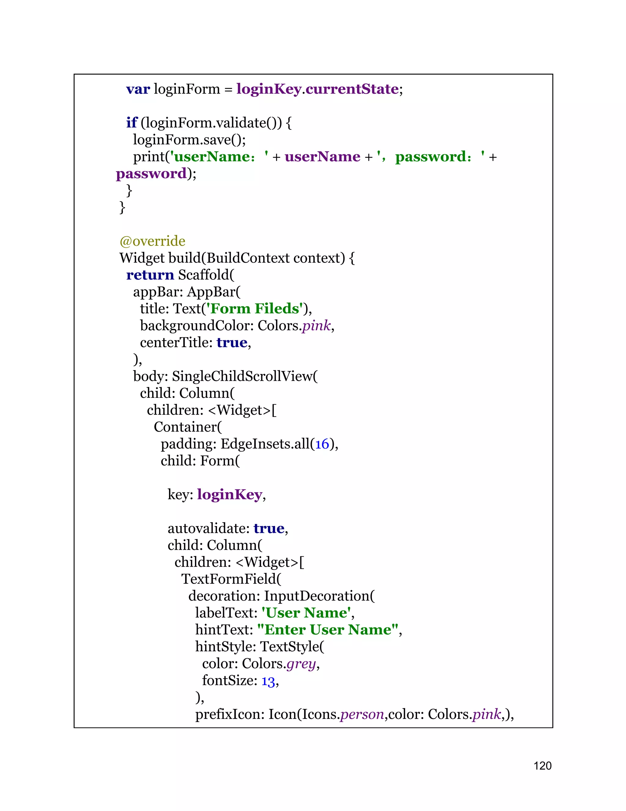 var loginForm = loginKey.currentState; if (loginForm.validate()) { loginForm.save(); print('userName：' + userName + '，password：' + password); } } @override Widget build(BuildContext context) { return Scaffold( appBar: AppBar( title: Text('Form Fileds'), backgroundColor: Colors.pink, centerTitle: true, ), body: SingleChildScrollView( child: Column( children: <Widget>[ Container( padding: EdgeInsets.all(16), child: Form( key: loginKey, autovalidate: true, child: Column( children: <Widget>[ TextFormField( decoration: InputDecoration( labelText: 'User Name', hintText: "Enter User Name", hintStyle: TextStyle( color: Colors.grey, fontSize: 13, ), prefixIcon: Icon(Icons.person,color: Colors.pink,), 120 