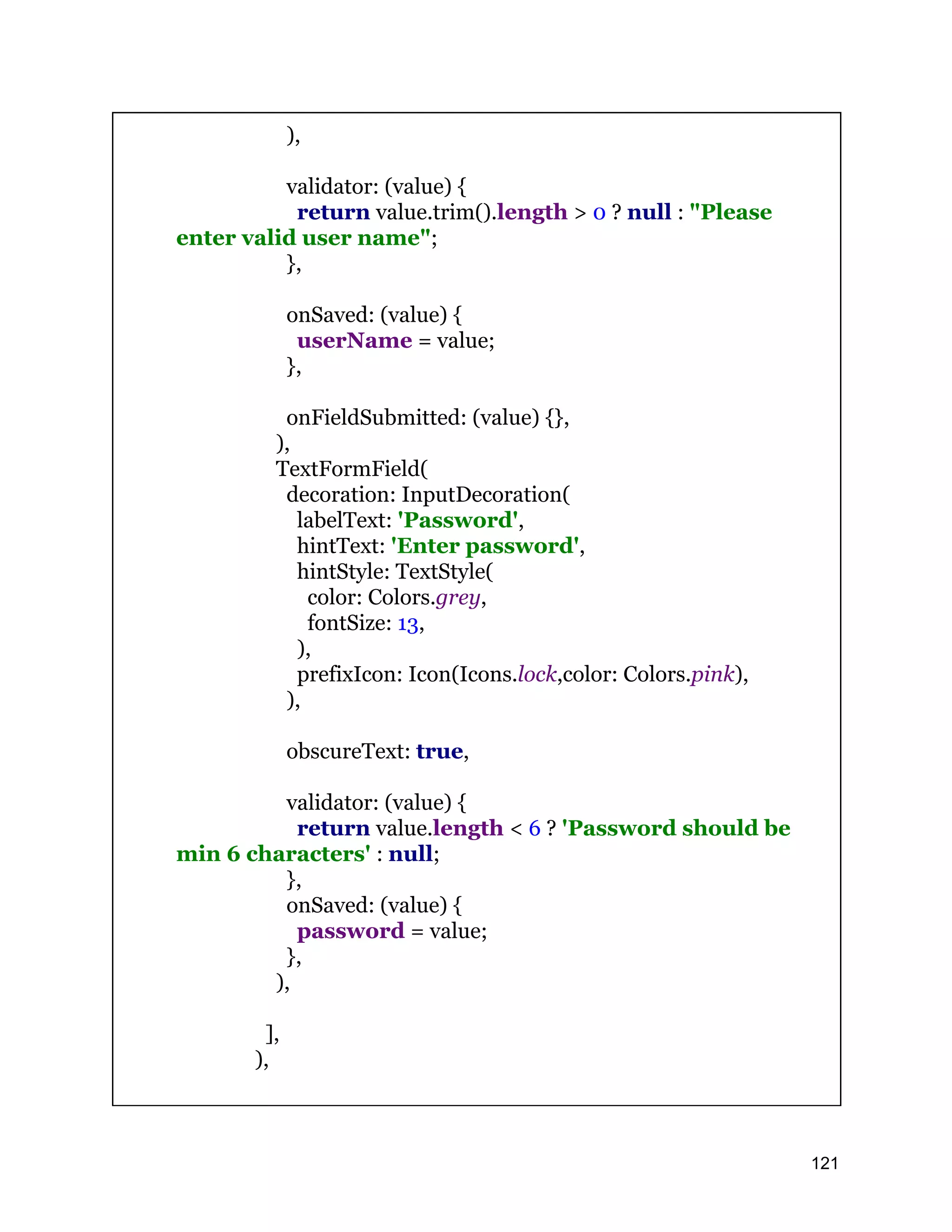 ), validator: (value) { return value.trim().length > 0 ? null : "Please enter valid user name"; }, onSaved: (value) { userName = value; }, onFieldSubmitted: (value) {}, ), TextFormField( decoration: InputDecoration( labelText: 'Password', hintText: 'Enter password', hintStyle: TextStyle( color: Colors.grey, fontSize: 13, ), prefixIcon: Icon(Icons.lock,color: Colors.pink), ), obscureText: true, validator: (value) { return value.length < 6 ? 'Password should be min 6 characters' : null; }, onSaved: (value) { password = value; }, ), ], ), 121 