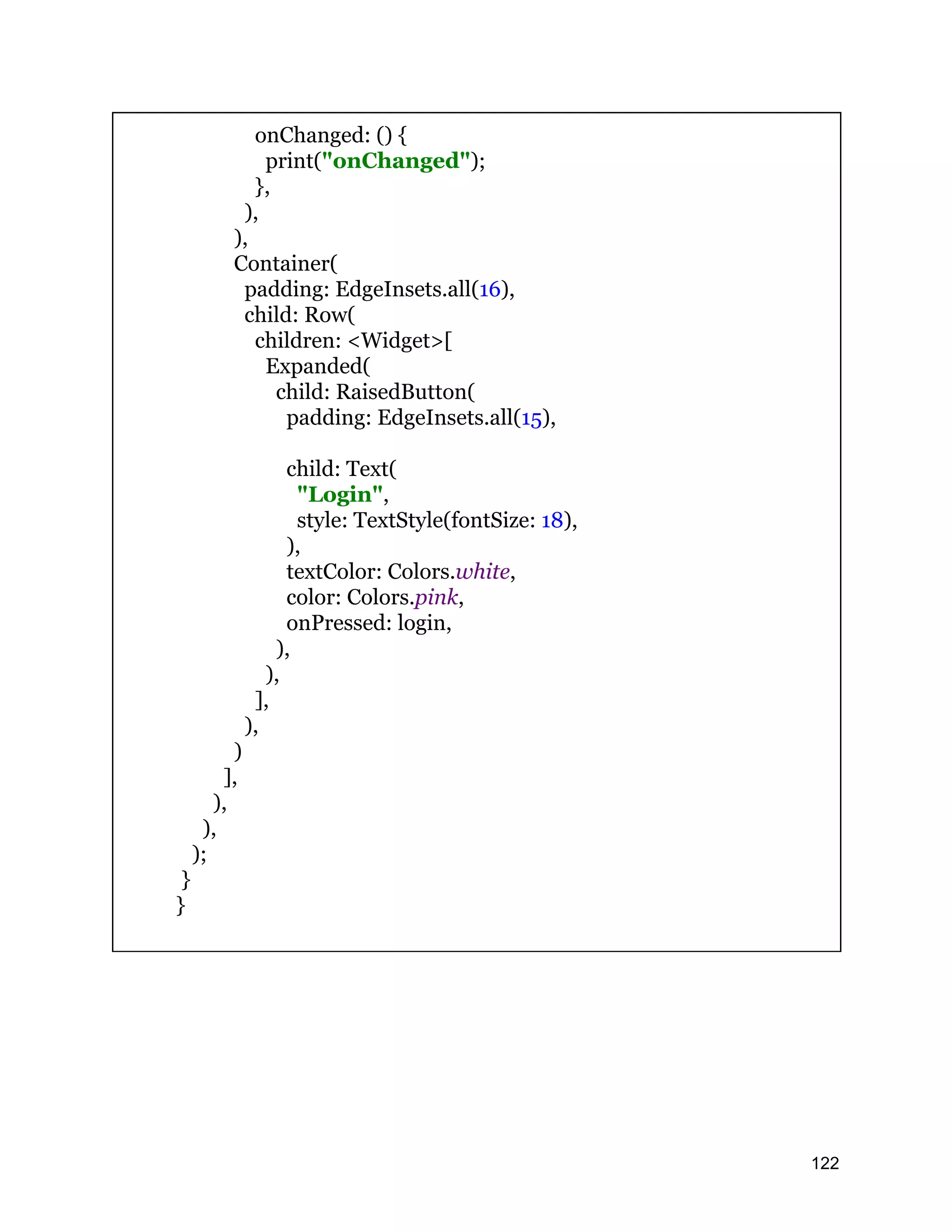 onChanged: () { print("onChanged"); }, ), ), Container( padding: EdgeInsets.all(16), child: Row( children: <Widget>[ Expanded( child: RaisedButton( padding: EdgeInsets.all(15), child: Text( "Login", style: TextStyle(fontSize: 18), ), textColor: Colors.white, color: Colors.pink, onPressed: login, ), ), ], ), ) ], ), ), ); } } 122 