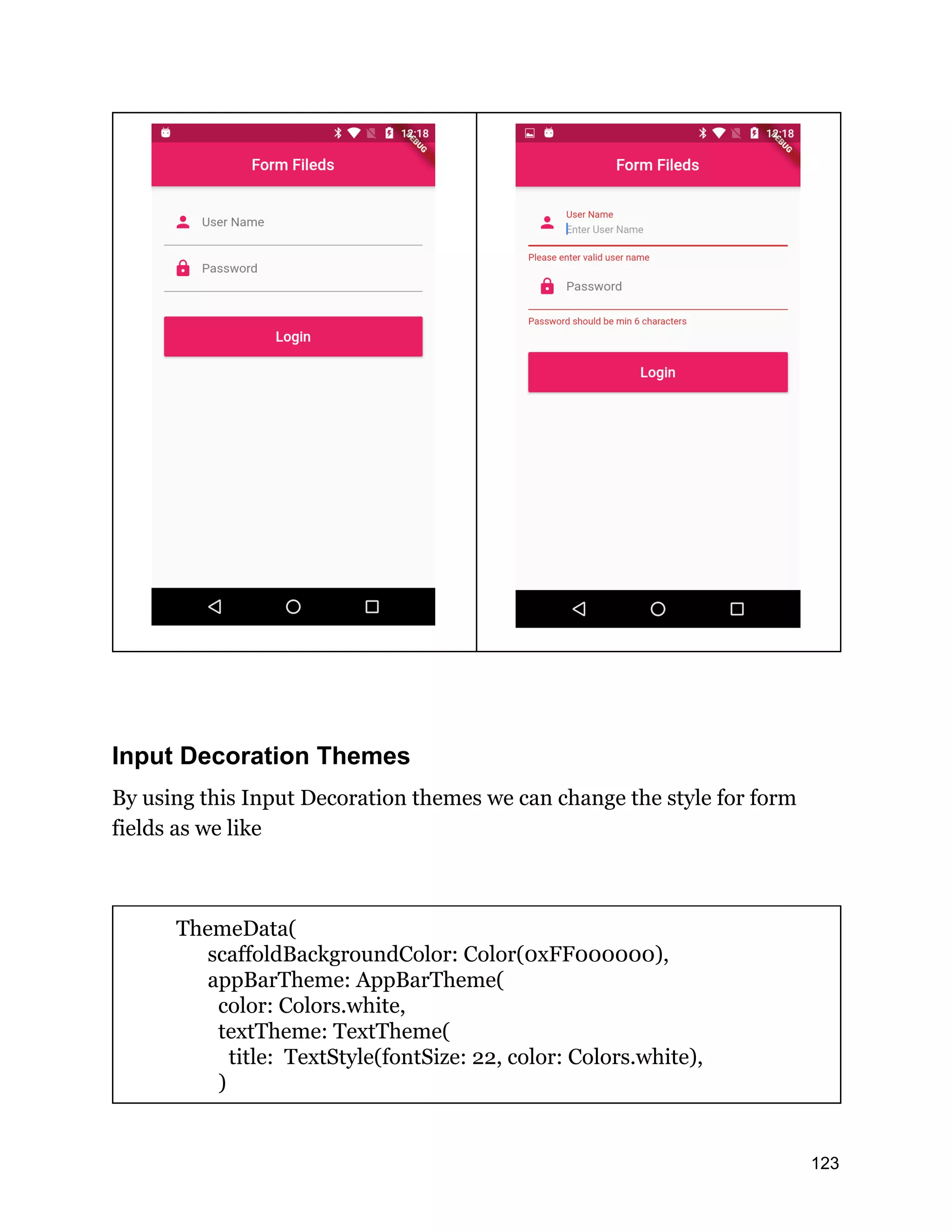 Input Decoration Themes By using this Input Decoration themes we can change the style for form fields as we like ThemeData( scaffoldBackgroundColor: Color(0xFF000000), appBarTheme: AppBarTheme( color: Colors.white, textTheme: TextTheme( title: TextStyle(fontSize: 22, color: Colors.white), ) 123 