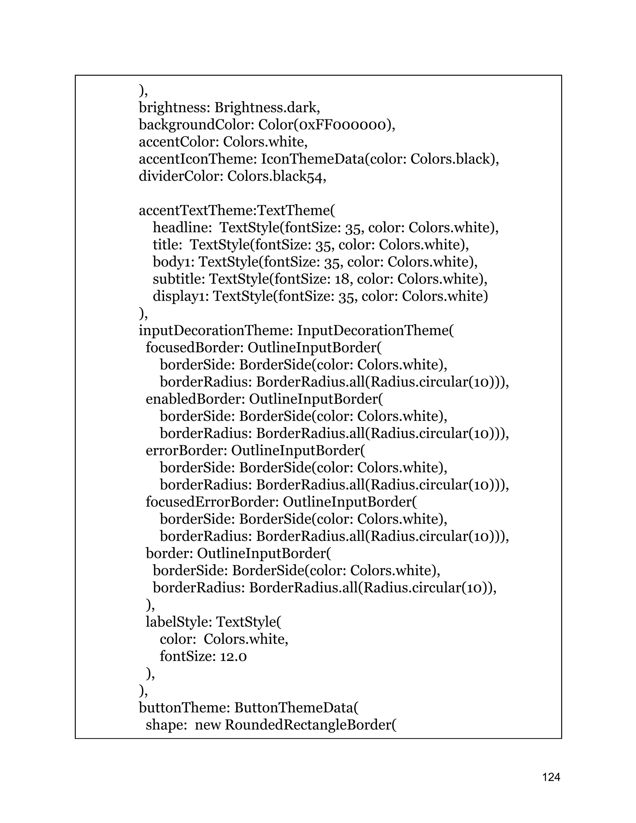 ), brightness: Brightness.dark, backgroundColor: Color(0xFF000000), accentColor: Colors.white, accentIconTheme: IconThemeData(color: Colors.black), dividerColor: Colors.black54, accentTextTheme:TextTheme( headline: TextStyle(fontSize: 35, color: Colors.white), title: TextStyle(fontSize: 35, color: Colors.white), body1: TextStyle(fontSize: 35, color: Colors.white), subtitle: TextStyle(fontSize: 18, color: Colors.white), display1: TextStyle(fontSize: 35, color: Colors.white) ), inputDecorationTheme: InputDecorationTheme( focusedBorder: OutlineInputBorder( borderSide: BorderSide(color: Colors.white), borderRadius: BorderRadius.all(Radius.circular(10))), enabledBorder: OutlineInputBorder( borderSide: BorderSide(color: Colors.white), borderRadius: BorderRadius.all(Radius.circular(10))), errorBorder: OutlineInputBorder( borderSide: BorderSide(color: Colors.white), borderRadius: BorderRadius.all(Radius.circular(10))), focusedErrorBorder: OutlineInputBorder( borderSide: BorderSide(color: Colors.white), borderRadius: BorderRadius.all(Radius.circular(10))), border: OutlineInputBorder( borderSide: BorderSide(color: Colors.white), borderRadius: BorderRadius.all(Radius.circular(10)), ), labelStyle: TextStyle( color: Colors.white, fontSize: 12.0 ), ), buttonTheme: ButtonThemeData( shape: new RoundedRectangleBorder( 124 