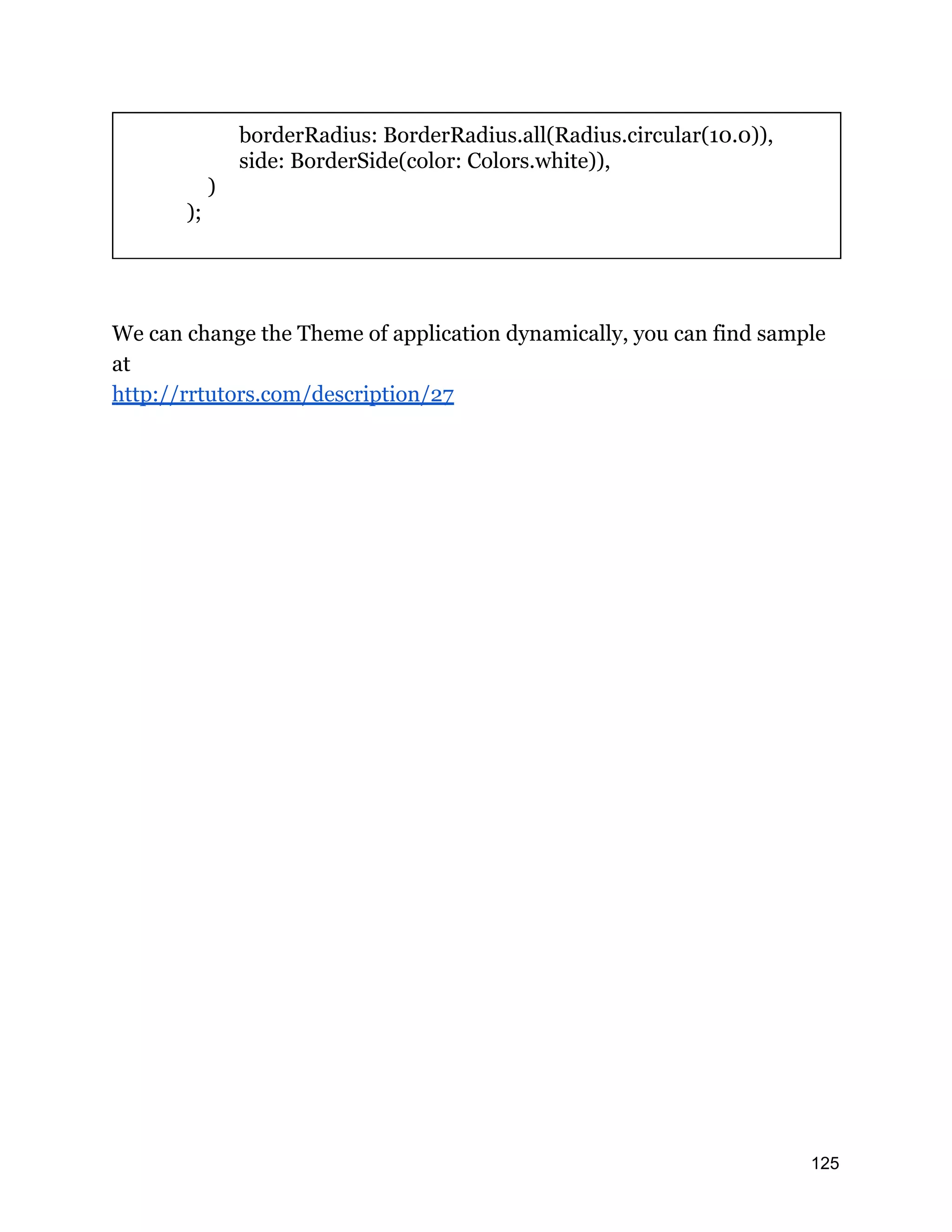 borderRadius: BorderRadius.all(Radius.circular(10.0)), side: BorderSide(color: Colors.white)), ) ); We can change the Theme of application dynamically, you can find sample at http://rrtutors.com/description/27 125 