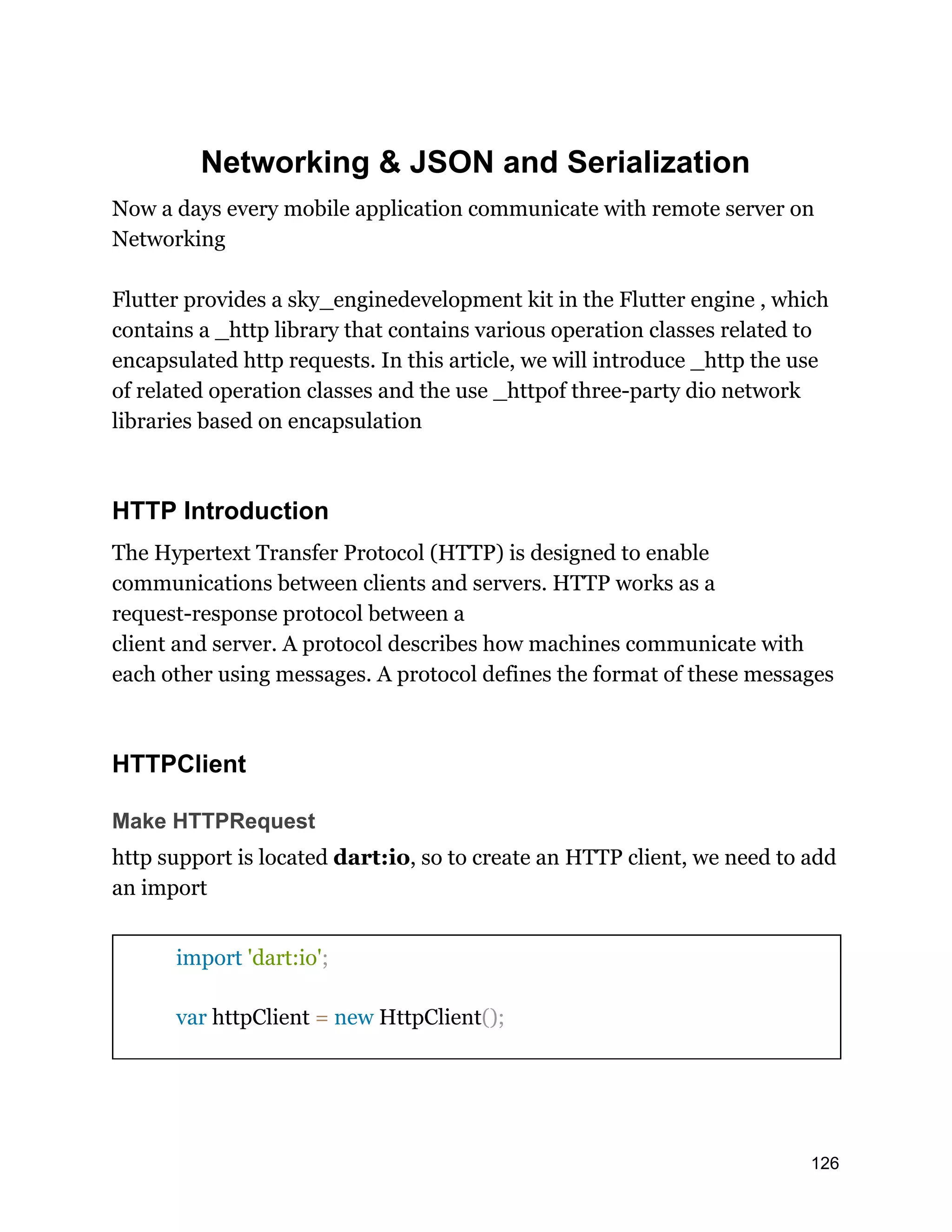 Networking & JSON and Serialization Now a days every mobile application communicate with remote server on Networking Flutter provides a sky_enginedevelopment kit in the Flutter engine , which contains a _http library that contains various operation classes related to encapsulated http requests. In this article, we will introduce _http the use of related operation classes and the use _httpof three-party dio network libraries based on encapsulation HTTP Introduction The Hypertext Transfer Protocol (HTTP) is designed to enable communications between clients and servers. HTTP works as a request-response protocol between a client and server. A protocol describes how machines communicate with each other using messages. A protocol defines the format of these messages HTTPClient Make HTTPRequest http support is located dart:io, so to create an HTTP client, we need to add an import import 'dart:io'; var httpClient = new HttpClient(); 126 