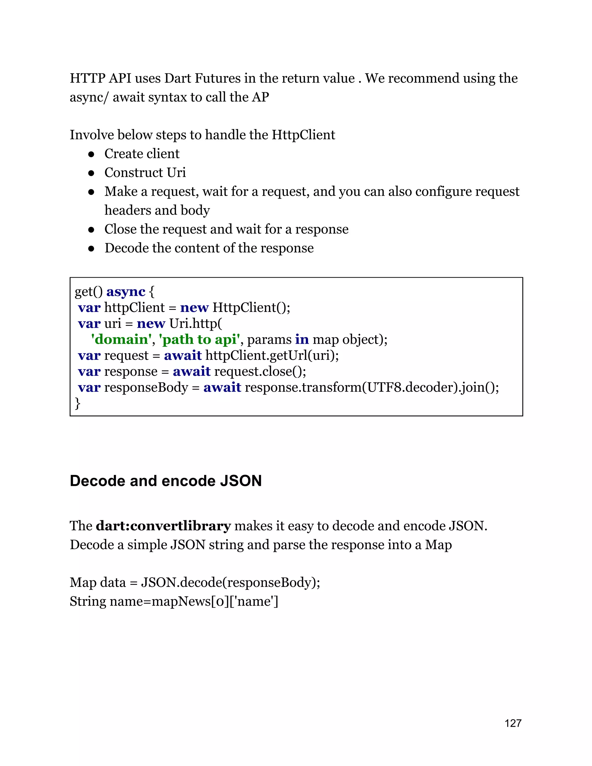 HTTP API uses Dart Futures in the return value . We recommend using the async/ await syntax to call the AP Involve below steps to handle the HttpClient ● Create client ● Construct Uri ● Make a request, wait for a request, and you can also configure request headers and body ● Close the request and wait for a response ● Decode the content of the response get() async { var httpClient = new HttpClient(); var uri = new Uri.http( 'domain', 'path to api', params in map object); var request = await httpClient.getUrl(uri); var response = await request.close(); var responseBody = await response.transform(UTF8.decoder).join(); } Decode and encode JSON The dart:convertlibrary makes it easy to decode and encode JSON. Decode a simple JSON string and parse the response into a Map Map data = JSON.decode(responseBody); String name=mapNews[0]['name'] 127 