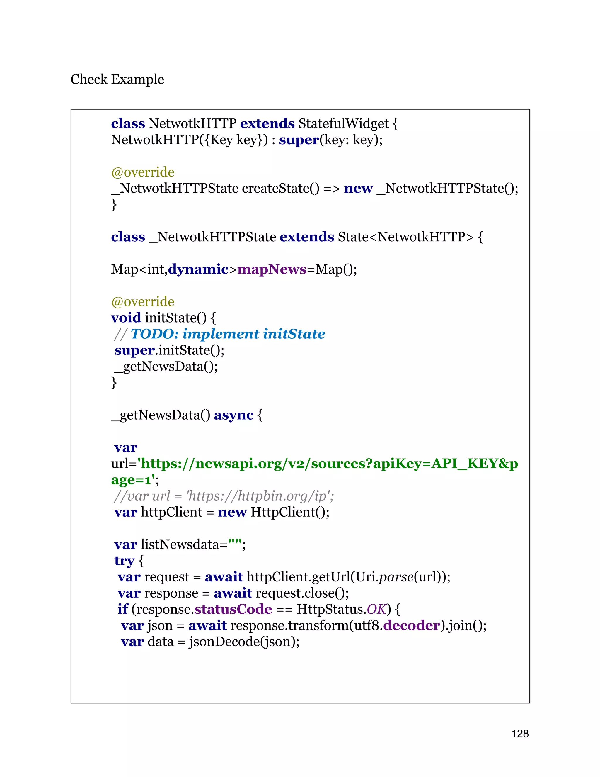 Check Example class NetwotkHTTP extends StatefulWidget { NetwotkHTTP({Key key}) : super(key: key); @override _NetwotkHTTPState createState() => new _NetwotkHTTPState(); } class _NetwotkHTTPState extends State<NetwotkHTTP> { Map<int,dynamic>mapNews=Map(); @override void initState() { // TODO: implement initState super.initState(); _getNewsData(); } _getNewsData() async { var url='https://newsapi.org/v2/sources?apiKey=API_KEY&p age=1'; //var url = 'https://httpbin.org/ip'; var httpClient = new HttpClient(); var listNewsdata=""; try { var request = await httpClient.getUrl(Uri.parse(url)); var response = await request.close(); if (response.statusCode == HttpStatus.OK) { var json = await response.transform(utf8.decoder).join(); var data = jsonDecode(json); 128 
