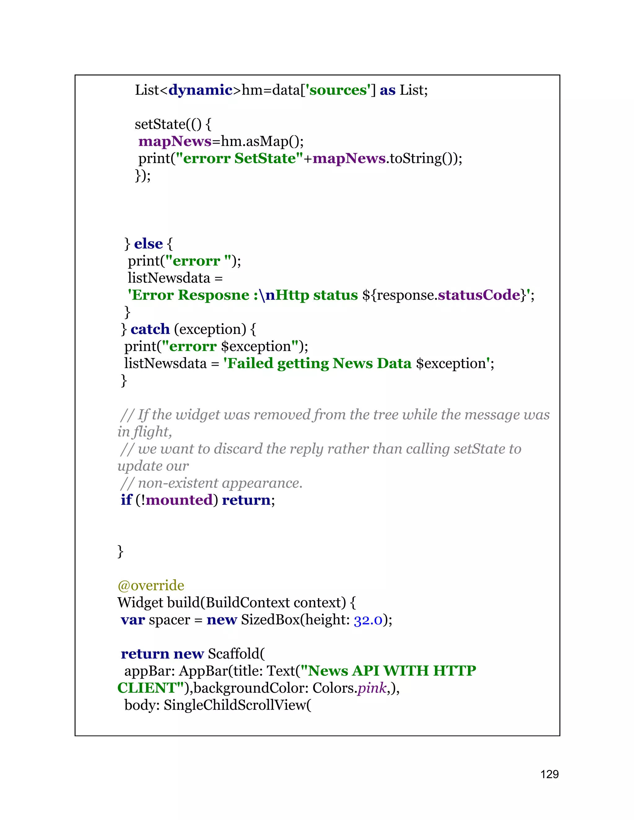 List<dynamic>hm=data['sources'] as List; setState(() { mapNews=hm.asMap(); print("errorr SetState"+mapNews.toString()); }); } else { print("errorr "); listNewsdata = 'Error Resposne :nHttp status ${response.statusCode}'; } } catch (exception) { print("errorr $exception"); listNewsdata = 'Failed getting News Data $exception'; } // If the widget was removed from the tree while the message was in flight, // we want to discard the reply rather than calling setState to update our // non-existent appearance. if (!mounted) return; } @override Widget build(BuildContext context) { var spacer = new SizedBox(height: 32.0); return new Scaffold( appBar: AppBar(title: Text("News API WITH HTTP CLIENT"),backgroundColor: Colors.pink,), body: SingleChildScrollView( 129 