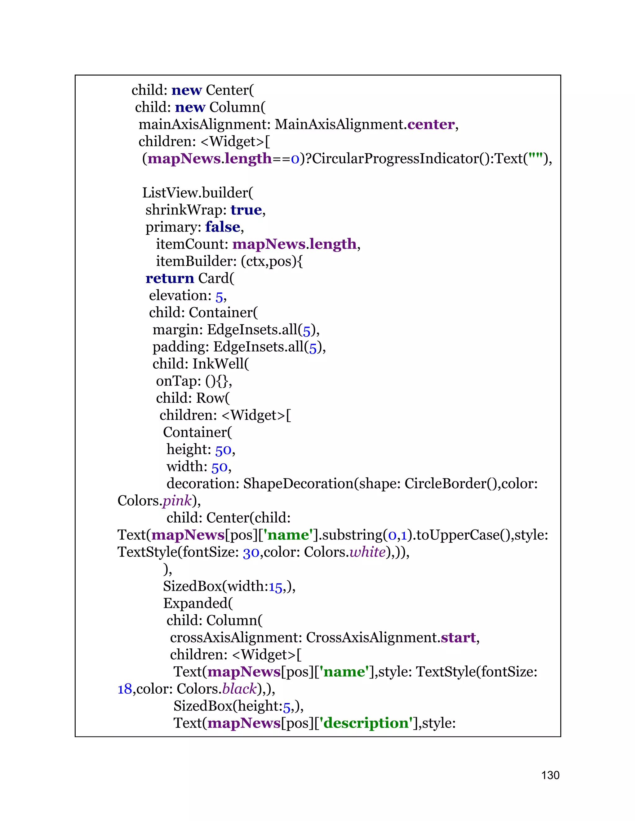 child: new Center( child: new Column( mainAxisAlignment: MainAxisAlignment.center, children: <Widget>[ (mapNews.length==0)?CircularProgressIndicator():Text(""), ListView.builder( shrinkWrap: true, primary: false, itemCount: mapNews.length, itemBuilder: (ctx,pos){ return Card( elevation: 5, child: Container( margin: EdgeInsets.all(5), padding: EdgeInsets.all(5), child: InkWell( onTap: (){}, child: Row( children: <Widget>[ Container( height: 50, width: 50, decoration: ShapeDecoration(shape: CircleBorder(),color: Colors.pink), child: Center(child: Text(mapNews[pos]['name'].substring(0,1).toUpperCase(),style: TextStyle(fontSize: 30,color: Colors.white),)), ), SizedBox(width:15,), Expanded( child: Column( crossAxisAlignment: CrossAxisAlignment.start, children: <Widget>[ Text(mapNews[pos]['name'],style: TextStyle(fontSize: 18,color: Colors.black),), SizedBox(height:5,), Text(mapNews[pos]['description'],style: 130 