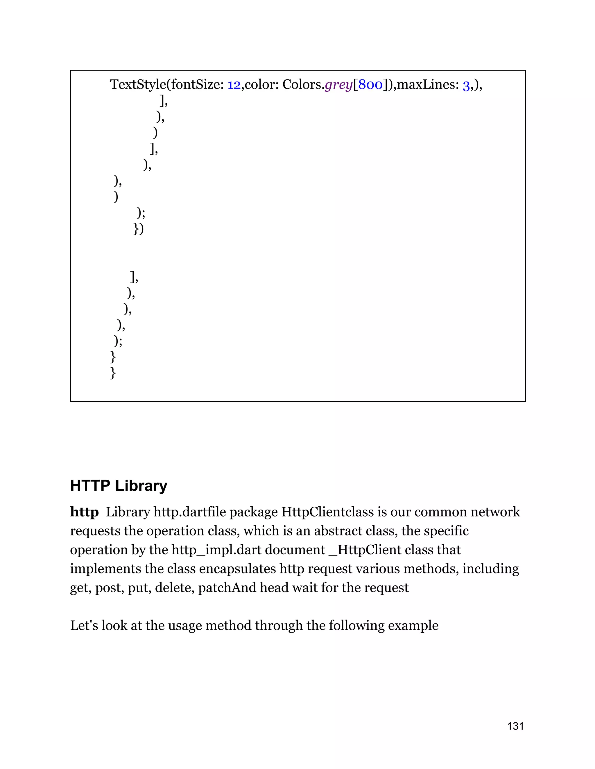 TextStyle(fontSize: 12,color: Colors.grey[800]),maxLines: 3,), ], ), ) ], ), ), ) ); }) ], ), ), ), ); } } HTTP Library http Library http.dartfile package HttpClientclass is our common network requests the operation class, which is an abstract class, the specific operation by the http_impl.dart document _HttpClient class that implements the class encapsulates http request various methods, including get, post, put, delete, patchAnd head wait for the request Let's look at the usage method through the following example 131 
