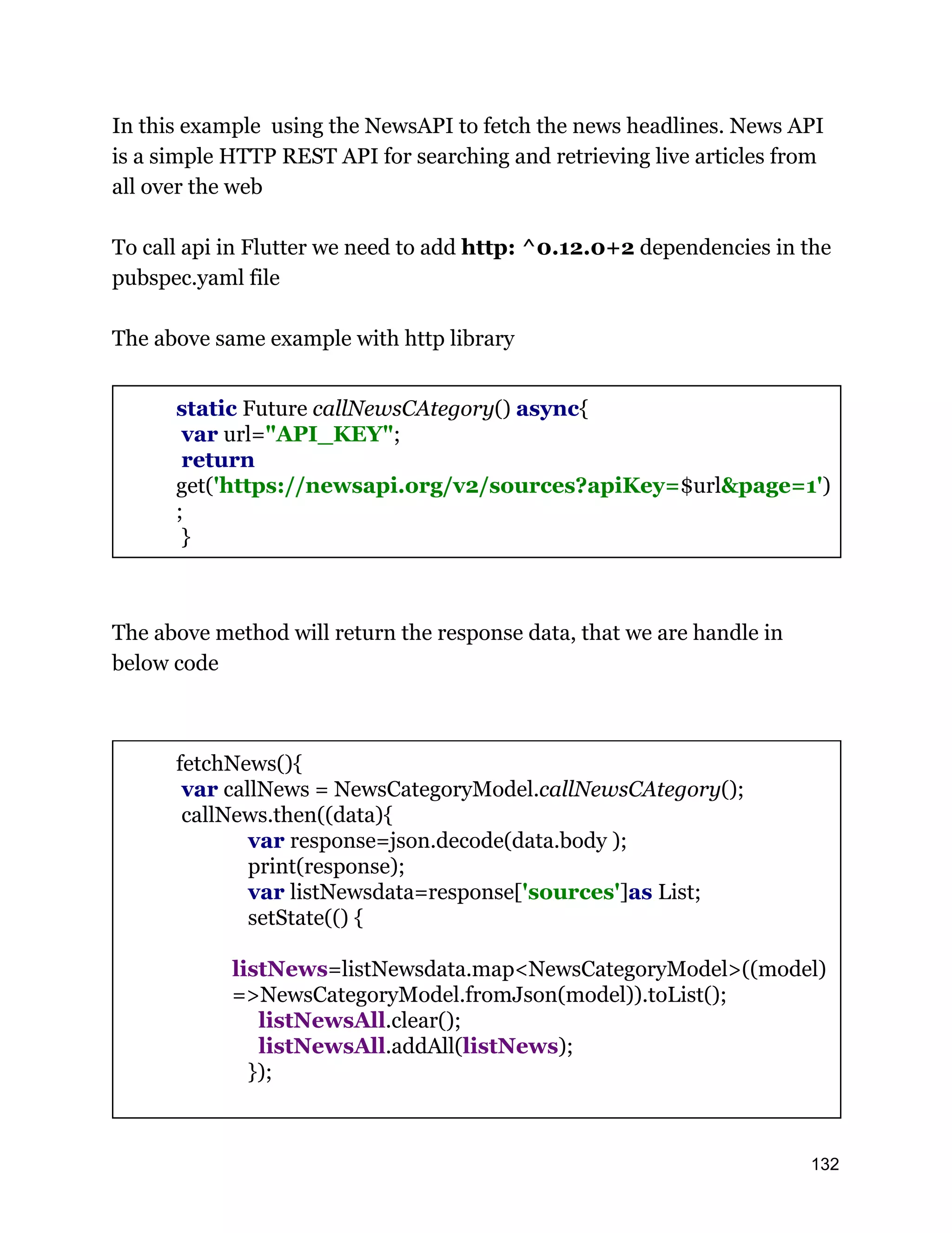 In this example using the NewsAPI to fetch the news headlines. News API is a simple HTTP REST API for searching and retrieving live articles from all over the web To call api in Flutter we need to add http: ^0.12.0+2 dependencies in the pubspec.yaml file The above same example with http library static Future callNewsCAtegory() async{ var url="API_KEY"; return get('https://newsapi.org/v2/sources?apiKey=$url&page=1') ; } The above method will return the response data, that we are handle in below code fetchNews(){ var callNews = NewsCategoryModel.callNewsCAtegory(); callNews.then((data){ var response=json.decode(data.body ); print(response); var listNewsdata=response['sources']as List; setState(() { listNews=listNewsdata.map<NewsCategoryModel>((model) =>NewsCategoryModel.fromJson(model)).toList(); listNewsAll.clear(); listNewsAll.addAll(listNews); }); 132 