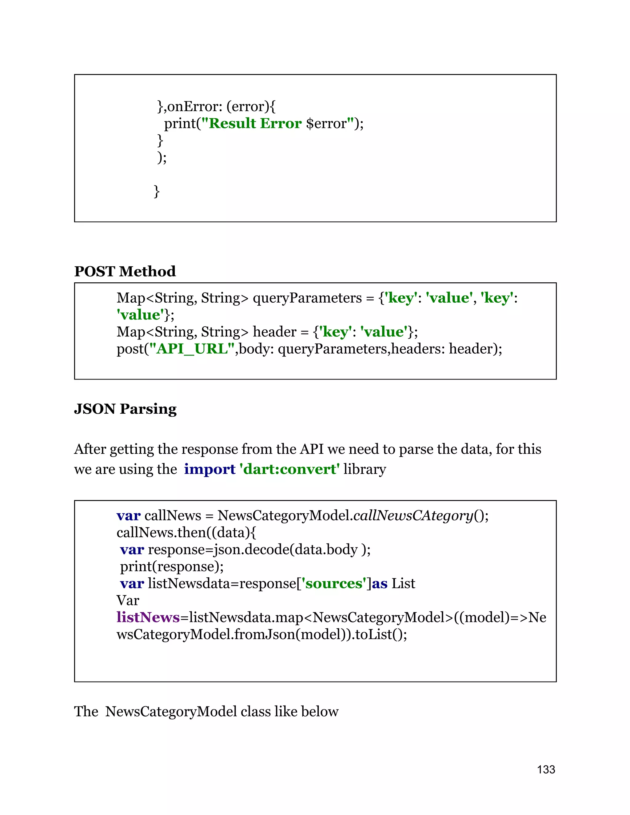 },onError: (error){ print("Result Error $error"); } ); } POST Method Map<String, String> queryParameters = {'key': 'value', 'key': 'value'}; Map<String, String> header = {'key': 'value'}; post("API_URL",body: queryParameters,headers: header); JSON Parsing After getting the response from the API we need to parse the data, for this we are using the import 'dart:convert' library var callNews = NewsCategoryModel.callNewsCAtegory(); callNews.then((data){ var response=json.decode(data.body ); print(response); var listNewsdata=response['sources']as List Var listNews=listNewsdata.map<NewsCategoryModel>((model)=>Ne wsCategoryModel.fromJson(model)).toList(); The NewsCategoryModel class like below 133 
